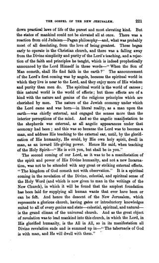 THE GOSPEL OF THE NEW JERUSALEM.                     221
~own practical laws of life of the purest and most elevating kind. But
the states of mankind could not be elevated all at once. There was a
reaction from old Judaism-Pagan philosoph.y-and, what was probably
most of aU desolating, from the love of being greatest. These began
early to operate in the Christian church, and there was a falling away
from the Divine simplicity and purity of the Lord's teaching, and a rejec-
tion of the faith and principles he taught, which is indeed prophetically
announced by the Lord Himself in these words-CC When the Son of
Man cometh, shall He find faith in the earth ?" The announcement
of the Lord's first coming was by angels, because the spiritual world in
which they live is near to the Lord, and they enjoy more of His wisdom
and purity than men do. The spiritual world is the world of causes;
this natural world is the world of effects; but these effects are of a
kind with the nature and genius of the religious principles which are
cherished by men. The nature of the Jewish economy under which
the Lord came and was born-in literal reality, as a man upon the
earth-was chiefly extemal, and engaged the senses more than the
 interior perceptions of the mind. And so the angelic manifestation to
the shepherds was extemal, as all angelic appearances ·under that
 economy had been; and this was so because the Lord was to become a
 man, and address His teaching to the external ear, until, by the glorifi-
cation of His humanity, He could, by His own holy spirit, dwell in
man, as an inward life-giving power. Hence He said, when teaching
of the Holy Spirit-cc He is u'ith you, but shall be in you."
    The second coming of our Lord, as it was to be a manifestation of
 the spirit and power of His Divine humanity, and not a new Incarna-
 tion, was npt to be attended with any great or striking external effects.
 "The kingdom of God cometh not with observation." It is a spiritual
 coming in the revelation of the Divine, celestial, and spiritual sense of
 the Holy Word (and which is now given to man in the writings of the
 New Church), in which it will be found that the ample~t foundation
 has been laid for supplying all human wants that ever have been or
 can be felt. And hence the descent of the New Jerusalem, which
 represents a glorious church, having gates or introductory knowledges
 suited to all of every genius and state-cel~stial, spiritual, and natural-
 is the grand climax of the universal church. And as the great object
 of revelation was to lead mankind into this church, in which the Lord, in
 His glorified humanity, is the All in All, so in its manifestation all
  Divine revelation ends and is summed up in_cc The tabernacle of God
 is with man, and He will dwell with them." .
 