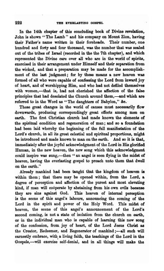 222                    THE EVERLASTING GOSPEL

   In the 14th chapter of this concluding book of Divine revelation,
John is shown "The Lamb" and his company on Mount Zion, having
their Father's name written in their foreheads. Their number, one
hundred and forty and four thonsand, was. the number that was sealed
out of the' tribes of Israel (recorded in the the 7th chapter), and which
represented the Divine care over all who are in 'the world of spirits,
exercised in their arrangement under Himself and their separation from
the wicked, and that a preparation may be made for the accomplish-
ment of the last judgment j for by these means 8 new heaven was
formed of all who were capable of confessing the Lord from inward joy
of heart, and of worshipping Him, and who had not defiled themselves
with women,---:-that is, had not cherished the a~ection of the false
principles that had desolated the Church around them,-and which are
refelTed to in the Word as "The daughters of Babylon," &e.·
   These great changes in the world of causes must necessarily 1I0w
downwards, producing correspondingly great effects among men on
earth. The first Christian church had made known the elements of
the spiritu~ condition and regeneration of man; and so 8 foundation
had been laid whereby the beginning of the full manifestation of the
Lord's church, in all its great celestial and spiritual proportions, might
be introduced and made known to man on the earth. And so it is that,
immediately after the joyful acknowledgment of the Lord in His gloriiied
Human, in the new heaven, the new song which this acknowledgment
could inspire was sung,..:-then "an angel is seen flying in the midst of
heaven, having the everlasting gospel to- preach unto them that dwell
on the earth."
   Already mankind had been taught' tliat the kingdom of heaven is
within them; that there may be opened within, from the Lord, a
degree of perception and affection of the purest and most elevating
kind, if ,man will cooperate by abstaining from his own evils because
they are sins against God. This heaven of internal perception
is the scene of this angel's labours, announcing the coming of the
Lord in the spirit and power of the Holy Word. This midst of
heaven, the scene of this angel's announcement of the Lord's
second coming, is not a state of isolation from the church on earth,
or in the individual man who is capable of learning this new song
of the confession, from. joy of heart, of the Lord Jesus Chrisi; as
the Creator, Redeemer, and Regenerator of mankind ;-all such will
earnestly embrace, with.. a living faith, the teachings of the Lord in the
Gospels,-will exercise self-denial, and in all things will make the
 