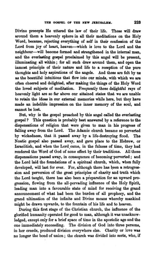 TO GOSPEL OF THE NEW JEBUSALBM.                     228

 Divine precepts He uttered the law of their life. These will draw
  around them a heavenly sphere in all their meditations on the Holy
  Word, because, rejecting everything of self in their confession of the
 Lord from joy of heart, heaven-which is love to the Lord and the
  neighbour-will become formed and strengthened in the internal man,
  and the everlasting gospel proclaimed by this angel will be present,
 illuminating all within; for all such draw around them, and open the
 inmost principle of their nature and life to a reception of the pure
  thoughts and holy aspirations of the angels. And these are felt by us
  as the beautiful intuitions that flow into our minds, with which we are
  often cheered and delighted, after making the things of the Holy Word
 the loved subjects of meditation. Frequently these deUghtful rays of
  heavenly light are so far above our attained states that we are unable
 to retain the ideas in our external memories while here, but they have
 made an indelible impression on the inner memory of the soul, and
 cannot be lost.
    Bat, why is the gospel preached by this angel called the everlasting
 gospel? This question is probably best answered by a reference to the
 dispensations of religion that were given to man in his progress of
 falling away from the Lord. The Adamic church became so perverted
 by wickedDess, that it passed away by a life-destroying flood. The
 Noatie gospel also passed away, and gave place to the Hebrew, or
 Israelitish, and when the Lord,came, in the fulness of time, they had
 rendered the Word of God of none effect by their traditions. All these
 dispensations passed away, in consequence of becoming"perverted; and
 the Lord laid the foundations of a spiritual church, which, when fully
 developed, will last for ever. For, al·though there has 1?een a retrogres-
 sion and perversion of the great principles of charity and truth which
 the Lord taught, there has also been a preparation for an upward pro-
 gression, flowing from the all-pervading influence 'Of the Holy Spirit,
 leading man into a favourable state of mind for receiving the grand
 announcement of what had been the burden of all prophecy, and the
 grand ultimation of the infinite and Divine means whereby mankind
 might be drawn upwards, to the fountain of his life and to heaven.
    During this :first stage of the Christian church, the influence of the
glorified humanity operated for good to man, although it was unacknow-
ledged, except only for a brief space of time in the apostolic age and the
one immediately succeeding. The division of God into three persons,
in her creeds, produced division everywhere else. Charity or love was
no longer the bond of union; the church was divided into sects, who, if
 