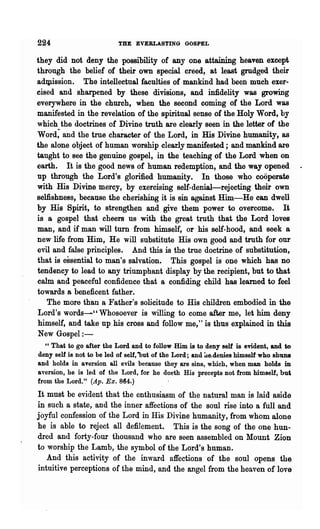 224                       THE EVERLASTING GOSPEL

they did not deny the possibility of anyone attaining heaven except
through the belief of their own special creed, at least grudged their
adqrlssion. The intellectual faculties of mankind had been much exer-
cised and sharpened by these divisions, and infidelity was growing
everywhere in the church, when the second coming of the Lord was
manifested in the revelation of the spiritual sense of the Holy Word, by
which the doctrines of Divine truth are clearly seen in the letter of the
Word; and the true character of the Lord, in His Divine humanity, as
the alone object of human worship clearly manifested; and mankind are
taught to see the genuine gospel, in the teaching of the Lord when on
earth. It is the good news of human redemption, and the way opened
up through the Lord's glorified humanity. In those who cooperate
with His Divine mercy, by exercising self-denial-rejecting their own
selfishness, because the cherishing it is sin against Him-He can dwell
by His Spirit, to strengthen and give them power to overcome. It
is a gospel that cheers us with the great truth that the Lord loves
man, and if man will turn from himself, or his self-hood, and seek a
-new life from Him, He will substitute His own good and truth for our
evil and false principles. And this is the true doctrine of substitution,
that is essential to man's salvation. This gospel is one which has no
tendency to lead to any triumphant display by the. recipient, but to that
calm and peaceful confidence that a confiding child has learned to feel
towards a beneficent father.
   The more than a Father's solicitude to His children embodied in the
 Lord's words-" Whosoever is willing to come after me, let him deny
 himself, and take up his cross and follow me," is thus explained in this
 New Gospel:-
   " That to go after the Lord and to follow Him is to deny self is evident, and to
deny self is not to be led of self, out of the Lord; and ~e.denies himself who shuns
and holds in aversion all evils because they are sins, which, when man holds in
aversion, he is led of the Lord, for he doeth His precepts not from himself, but
from the Lord." (Ap. Ex. 864.)
It must be evident that the enthusiasm of the natural man is laid aside
in such a state, and the inner affections of the soul rise into a full and
joyful confession of the Lord in His Divine humanity, from whom alone
he is able to reject all defilement. This is the song of the one hun-
dred and forty-four thousand who are seen assembled on Mount Zion
to worship the Lamb, the symbol of the Lord's human.
   And this activity of the inward affections of the soul opens the
intuitive perceptions of the mind, and the angel from the heaven of love
 