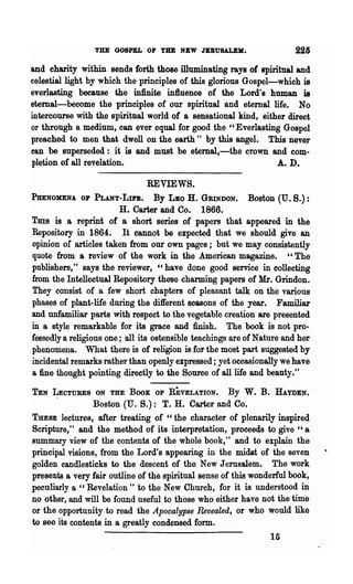 THE GOSPEL OF THE NEW JERUSALEM.                      225
and charity within sends forth those illuminating rays of spiritual and
celestial light by which the principles of this glorious Gospel-which is
everlasting because the infinite influence of the Lord's human is
eternal-become the principles of our spiritual and eternal life. No
intercourse with the spiritual world of a sensational kind, either direct
or through a medium, can ever equal for good the "Everlasting Gospel
preached to men that dwell on the earth" by this angel. This never
can be superseded: it is and must be eternal,-the crown and com-
pletion of all revelation.                                      A. D.

                               REVIEWS.
PHENOMENA OF     PLANT-LIn.        By J.JBO H. GRINDON. Boston (U. B.):
                        H. Carter and Co. 1866.
Tms is a reprint of a short series of papers that appeared in the
Repository in 1864. It cannot be expected that we should give an
opinion of articles taken from our own pages; but we may consistently
quote from a review of the work in the American magazine. " The
publishers," says the reviewer, "have done good service in collecting
from the Intellectual Repository these charming papers of Mr. Grindon.
They consist of a few short chapters of pleasant talk on the various
phases of plant-life during the dift'erent seasons of the year. Familiar
and unfamiliar parts with respect to the vegetable creation are presented
in a style remarkable for its grace and finish. The book is not pro-
fessedly a religious one; all its ostensible teachings are of Nature and her
phenomena. What there is of religion is for the most part suggested by
incidental remarks rather than openly expressed; yet occasionally we have
a fine thought pointing directly to the Source of all life and beauty."

TEN LECTURES ON THE BOOK OF REVELATION.              By   W. B.   HAYDEN.·
      .         Boston (U. S.): T. H. Carter and Co.
THESE lectures, after treating of "the character of plenarily inspired
Scripture," and the method of its interpretation, proceeds to give "a
summary view of the contents of the whole book," and to explain the
principal visions, from the Lord's appearing in the midst of the seven
golden candlesticks to the descent of the New Jerusalem. The work
presents a very fair outline of the spiritual sense of this wonderful book,
peculiarly a " Revelation " to the New Church, for it is understood in
no other, and will be found useful to those who either have not the time
or the opportunity to read the Apocalypse Revealed, or who would like
to Bee its contents in a greatly condensed form.
                                                                  15
 