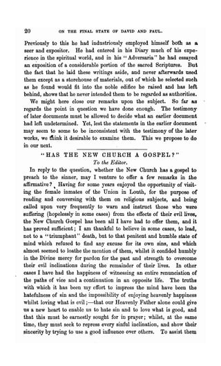 20            ON THE FINAL STATE OF DAVID AND PAUL.


Previously to this he had industriously employed himself both as a
seer and expositor. He had entered in his Diary much of his expe-
rience in the spiritual world, and in his" Adversaria" he had essayed
an eiposition of a considerable portion of the sacred Scriptures. But
the fact that he laid these writings aside, and never afterwards used
them except as a storehouse of materials, out of which he selected sueh
as he found would fit into the noble edifice he raised and has left
behind, shows that he never intended them to be regarded as authorities.
   We might here close our remarks upon the subject. So far as
regards the point in question we have done enough. The testimony
of later documents must be allowed to decide what an earlier document
had left undetermined. Yet, lest the statements in the earlier document
may seem to some to be inconsistent with the testimeny of the later
works, we ttink it desirable to examine them. This we propose to do
in our next.
        "HAS THE NEW CHURCH A GOSPEL?"
                              To the Editor.
   In rep~y to the question, whether the New Church has a gospel to
preach to the sinner, may I venture to offer a few remarks in the
affirmative?', Having for some years enjoyed the opportunity of visit-
ing the female inmates of the UnioD in Louth, for the purpose of
reading and conversing with them on religious subjects, and being
called upon v.ery frequently to warn and instruct those who were
suffering (hopelessly in some cases) from the effects of their evil lives,
the New Church Gospel has been all I have had to offer them, and it
has proved sufficient; I am thankful to believe in some cases, to lead,
not to a "triumphant" death, but to that penitent and humble state of
mind which refused to find any excuse for its own sins, and which
almost seemed to loathe the mention of them, whilst it confided humbly
in the Divine mercy for pardon for the past and strength to overcome
their evil inclinations during the remainder of their lives. In other
cases I have had the happiness of witnessing an entire renunciation of
the paths of vice and a continuation in an opposite life. The truths
with which it has been my effort to impress the mind have been the
hatefulness of sin and the impossibility of enjoying heavenly happiness
whilst loving what is evil ;-that our Heavenly Father alone could give
us a new heart to enable us to hate sin and to love what is good, and
that this must be earnestly sought for in prayer; whilst, at the same
time, they must seek to repress every sinful inclination, and sho,v their
sincerity by trying to use a good influence over others. To assist them
 