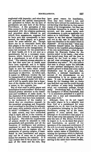 MISCELLANEOUS.                                      227
neglected with impunity; and when they             have great reason for humiliation.
 are neglected the natural consequence.            They may have violated a law, and
 are ~tted to follow, for the laws of              thereby have induced the misfortune, but
 permission are also laws of the Divine            not knowing what that law is, they cannot
 Providence. A dim perception of this              repent of its transgression; but they ean
 idea seems to be the substratum of truth          humiliate themselves in prayer on that
 associated with the religious sentiments          account, and this course, under such
 and procedure above refened to, and               circumstances, is quite as applicable to a
 which, from appearances, supposes God             nation as to individuals. And who will
 to have sent, and consequently to have            venture to say that sincere humiliation
 caused, the cattle plague, as a punish-           will not in any case be attended with
 ment for some national sin. Though                light and direction in the matter which is
.there can be no reasonable doubt that             deplored? If it be trne that "when man
 this plague is the result of sin, so far as       ptostrates himself before the Heavenly
 sin is considered as the transgression of         Throne in the heartfelt acknowledgment
 some law necessary for the preservation           of his own unworthiness,-when he sup-
  of their health, yet it is Dot sent as a         plicates his Heavenly Father for the
 punishment, but &8 a necessary conse-             mercies suited to his wants,-that when
  quence, which, however it may operate            thus turned away from self the door is
  as a punishment, is not of the will of           opened for the Lord to enter,"-who
  God. The calamity arouses attention to           can tell what advantages in the way of
  the fact that some law of health must            illustration may arise? We, who believe
  have been neglected, and it is highly            that man is always under the inlluent'e
  probable that the efforts which are being        of some spiritual intelligence, have rea-
  made to save the cattle which remain             sonable ground to think that some useful
  will result in a return to that law, either      illustration may be given, and that,
  knowingly or otherwise. As before said,        . therefore, a national humiliation on
  it makes no difference whether the law           aeoount of the circumstances we are
  be transgressed or obeyed ignorantly or          contemplating is by no means out of
  wilfully, the natural results· will follow;      place. It may be eminently beneficial :
  and it will be. Etqually plain that a depar-     means for the blessings that we desire
  ture of the disease must be the result of        may find their way into the world through
  a return to the requisite law.                   the medium of some truly humiliated
     But of what avail is public prayer and        mind, not consciously perhaps, though
  humiliation in such a matter? Science may        really. Swedenborg says, in a letter to
  demand greater attention to the cleanli-         the Landgrave of Hesse Darmstadt, that
  ness and ventihttion of cattle sheds; to         «« it is sometimes permitted to a spirit to
  the character of the artificial and natmeal      enter into a man and communicate to
  food by which they have been sustained;          him some truth."
  to the inolemency of the weather to                  Although, then, we do not regard
. which they are sometimes exposed; to             the cattle plague to be a calamity sent
  the unnatural groupings and frequently           from God as a punishment for some
  cruel crowdings in travelling by railways,       national sin, we do view it as the result
  and many other probable sources of evil,         of a permisaion belonging to the Divine
  in which U civilisation," in its eagemess        Providence, arising out of. the trans-
  to make money, may have overlooked               gression of some natural law; and
  what is right, and so, in the violation of       although we do not believe that prayer to
  its laws, have induced a calamity whioh          God to take away this calamity will at all
  all deplore. But while the requirements          alter the laws of His Divine Providence
  of science should be attended to with            in respect to it, we do think that prayer
  promptitude and generosity, and all the          and humiliation, on account of our
  resources of intelligence and prudence           ignorance of the cause and continuance of
  employed to meet the requirements of             the evil, is not ouly becoming, but that it
  the ease, there are no reasons why the           may be the means of opening in some
  sentiments of genuine religion, if mani-         minds certain states of illustration con-
  fested in true humiliation and prayer,           cerning the ignoranoe which is deplored,
  may not be of some use in providing              which, when properly exercised, may be
  means for arresting the calamity. It is          eminently useful in the future for pre:-
 very certain that so far as men are igno-         serving to the cattle their normal health.
 rant of the cause and the cure, they
 