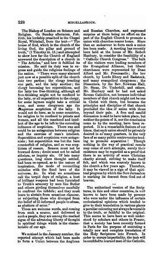 228                                 MISCELLANEOUS.

    The Bishop of London on Science and         and Russian Churches,. and expressed
 Religion. On Sunday afternoon, Feb.             surprise at there being np effort on the
 25th, his lordship preached in the Chapel       part of the English Church to promote a
 Royal, Whitehall, from the text-" The          union with churches nearer home. Since
 house of God, which is the church of the       then an endeavour to form such a union
living God, the pillar and ground of            has been made. A meeting has recently
 truth," (1 Timothyiii.15.) and attempted       been held at the house of Mr. Robert
to show how far the Church of England           Hanbury, to consider the feasibility of a
 answered the description of a church in        " Catholic Church Congress." The bulk
 " The Articles," and how it fulfilled its      of the visitors were leading members of
mission. He said its duty was to ex-            the Evangelical Alliance, but liberal
press and guide the religious feelings of       churchmen were represented by Dean
the nation. " There were many alarmed           Alford and Mr. Freemantle; the loW'
 just now at a possible split of the church     church, by Lords Ebnry and Radstock,
into two parties; the clergy treading           and many evangelical clergymen; the
one path, and the laity another; the            Dissenters, hy the Rev. Newman Hall,
clergy becoming too superstitious, and          Dr. Stean, Dr. Underhill, and others.
the laity too free-thinking, although all       Mr. Hanbury said he had Dot asked
free-thinking might not be confined to          Roman Catholics, not because individual
the laity, or all superstition to the clergy,   members of that church might not be one
for some laymen might take a critical           in Christ with them, but because the
tone, and some clergymen ape the                principles and discipline of that church
dlngerous scepticism of the laity. It           precluded the idea of union with those
would not do here, as in some countries,        beyond their pale. A free and candid
for religion to be confined to priests and      discussion is said to have taken place, but
women, and all the manhood and intel-           neither the points of it, nor the conclusion
lect of the age to be left to the corroding     come to by the meeting, have been re-
influence of scepticism. There was and          ported. It is a remarkable feature of our
could be DO antagonism between religion         times, that such union should be privately
and the exercise of man's intellect.            desired in so·many quarters, in the very
Superstition and scepticism were antago-        face of so many public controversies tend-
nists; but superstition was but the bare        ing to promote separation! Though
cDunterfeit of religion, and so was scep-       nothing in the way of practical results
ticism of reason. Reason must not be            may come of such attempts, surely their
frowned down; doubt must not be called          existence may be regarded as a proof that
atheism, or inquiry sin. Of late many           there is an activity of some Christian
questions, long since thought settled,          charity abroad, striving <to make itself
had been re-opened, as to the nature of         felt, and which was scarcely known to
inspiration, _the mode of' reconciling          the church a few yeal's ago. Therefore,
miracles with the fixed laws of the             it may be viewed as a sign of that sphi-
uuiverse, &c. In what we sometimes              tual progress by which the New Jerusalem
call the torpid days of religion, a host        is marking its descent from God out of
of brilliant weapons had been fllrnished        heaven.
to Truth's armoury by meil like Butler
and others girding the~selves manfully             The authorized version of the Scrip-
to confront the infidels; and th~y must         tures, in this and other countries, is well
learn to abstain from senseless clamour,        known to have been made by persons
or subjecting those who diverged from           who were under the infl.uence of certain
the belief of ill-informed people to abuse,     ecclesiastical opinions which tended to
as abettors of error."                          give to their translation in various places
   These are welcome words, and coming          a peculiar colouring not always favourable
from such a source, and delivered to            to the truth, or faitliful to the original.
Buch a people, they are among the marked        This seems to have been so well under·
signs of the ad.ancing liberty of thought       stood by scholars and others in France,
in spiritual things which is the charac..       that a society has been recently formed
teristic of our age.                            in Paris for the purpose of executing a
                                                totally new and complete translation of
  We noticed in the January number, the         the Holy Scriptures into French. In
reported attempt which had been made            order to ensure impartiality, the task will
to form a Union between the Anglican            be confided'to learned men of the Catholio,
 