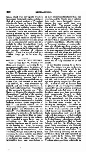 280                              MISOELLANEOUS.

trines, which were now openly preached       fa.'r more numerous attendance than was
from many Protestant pulpits, and stated     expected, and ·the friends are of opinion
that at a recent meeting of Protestant       that, under more favourable circum-
ministers in Paris, no fewer than fifty-     stances, the room would have been
five clergymen voted that the resurrection   nearly filled. The general results of
of Jesus Christ, not being capable of his-   this visit are considered by the friends
torical proof, was in no wise necessary to   to promise to be fruitful. The breath-
be believed;" while the traditional faith    less· attention with which the sermon
was only affirmed by the comparatively       and lectures, especially the latter, were
narrow majority of 104." Surely this is      listened to, lead to the hope that many
a state of things whioh can only be viewed   of the great truths propounded have
as among the vastations which are going      left more than a transient impression on
on in the consummated church, and as a       several who heard them. After the lecture
prelude to other investigations which        on Wednesday evening, a young gentle-
must conduce to the employment of            man, who officiates as a local preacher in
higher sentiments in Scripture criticism,    connection with one of the religious bodies
and sounder principles of religious          of the town, expressed himself as perfectly
thought. There is a proverb which says       astounded with the views, and evidence
"When things get to the worst they           on which they rested, and desired to read
mend."                                       something in connection with our doc-
                                             trines,--a request, it is needless to add,
GENERAL CHURCH INTELLIGENCE.                 which will be duly attended to;by our
  VISIT OF THE REv. W. WOOD!U.N TO           friends.
HULL  AND GBIHSBY.-According to the              On the Tuesday evening 80 sa~ down"
a.rra.ngement made, under the auspices of    to tea. This number was also the largest»
the National Missionary Institution, for     with One exception, and, as will be in-
a quarterly visit to the society at Hull,    ferred, included friends who are not
the Rev. W. Woodman spent a Sabbath          members of the congregation. After
with the friends there, when he preached     tea, in addition to Mr. Woodman, the
their .anniversary sermons (April 8th);      meeting was addressed by Messrs. Pochett
he also attended their annual tea meeting    and Best, and the whole of the proceed-
on the 10th, and lectured on the 11th.       ings were greatly enjoyed by those pre-
The services,. &0., were advertised by       sent. I must Dot omit to mention that
placard, and the lecture announced in        the pleasure of the evening was further
the Eastern Morning News. The subject        enhanced by an adtlress from a gentleman
of the morning's discourse was_U The         who, although not a full receiver of the
Nature of Genuine Christianity, and its      doctrines. has on more than one occasion
Consolations;" and that of the evening,      stood prominently forward in their
" J &Cob defra.uding his brother Esau of     defence. This was Mr. Wilde, who, it
his Birthright and Blessing: for what        will be remembered, lost his situation
purpose are circumstances of so doubtful     through the part he took in favour of
morality recorded by the Inspiration of      the doctrines when attacked by Mr.
God? " The lecture selected for the          Brindley at Leamington. To return to
Wednesday evening was-' , Do the Scrip-      Hull, the society under the leadership of
tures predict the Destruction of the         Mr. Best--whose arduous and disinte-
Earth? " The attendance, although not        rested labours are unremitting-is gra-
numerous, was considered by the friends      dually consolidating itself; and it only
satisfactory, being larger than on former    rests with the members, by their zealous
occasions, except when, in one instance,     and steady cooperation, to become, under
they expended a much larger sum in           the Divine blessing, a flourishing church.
advertising, &c. The number of the               From the proximity of Hull to Great
morning attendance was 60, and of that       Grimsby, the Rev. W. Woodman sug-
in the evening 80. After the evening         gested to the committee of the National
service, Mr. Woodman administered the        Missionary Institution, the propriety of
Holy Supper to 24 communicants. The          making a visit to the latter town. TC)
coll~otion, though comparatively small,      this they cordially acceded; and as the
exceeded, the writer believes, that of any   few friends there not only expressed an
previous anniversary. On the evening         ardent desire to be visited, but were -
of the lecture the weather was very un-      willing to join in the expense, Mr.
favourable;. there was, nevertheless, a      Woodman announced four lectures to be
 