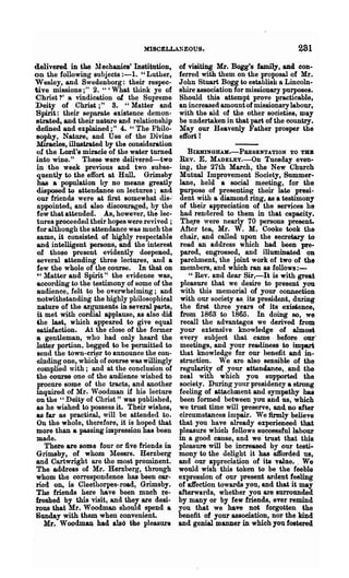 MISCELL.L"EOUS.                                  ~81

delivered, in the Mechanies' Institution,     of visiting Mr. Bogg's family, and con-
on the following subjects :-1.    H Luther,   ferred with them on the proposal of Mr.
W esley, and Swedenborg: their respec-        John Stuart Bogg to establish a Lincoln-
tive missions;" 2. " 'What think ye of        shire association for missionary purposes.
Christ?' a vindication of the Supreme         Should this attempt prove practicable,
D~iy of Christ;" S. "Matter and               an increased amount of missionary labour,
Spirit: their separate existence demon-       with the aid of the other societies, may
strated, and their nature and relationship    be undertaken in that part of the country.
defined and explained;" 4. "The Philo-        May our Heavenly Father prosper the
 sophy, Nature, and Use of the Divine         effort I
 Miraclefh illustrated by the consideration
 of the Lozd's miracle of the water turned      BIRHINGHAK.-PBESENTATION TO THE
into wine." These were delivered-two          REV. E. MADELEy.-On Tuesday even-
 in the week previous and two. subse-         ing, the 27th March, the New Church
 quently to the effort at Hull Grimsby        Mutual Improvement Society, Summer-
 has a population by DO means greatly         lane, held a social meeting, for the
 disposed to attendanee on lectures; and      purpose of presenting their late pre.si-
 our friends were at first somewhat dis-"     dent with a diamond ring, as a testimony
 appointed, and also discouraged, by the      of their appreciation of the services he
 few that attended. As, however, the lec-     had renflered to them in that capacity.
 tures proceeded their hopes were revived ;    The.re were nearly 70 persons present.
 for although the attendance was much the     After tea, Mr. W. M. Cooke took the
 same, it consisted of highly respectable      chair, and called upon the secretary to
 and intelligent persons, and the interest    read an address which had been }Die-
 ()f those present evidently deepened,         pared, engrossed, and illuminated on
 several attending three lectures, and a       parchment, the joint work of two of the
 few the whole of the course. In that on       members, and which ran as follows:-
 '" Matter and Spirit" the evidence wae;,         "Rev. and dear Sir,-It is with great
 according to the testimony of some of the     pleasure that we desire to present you
 audience, felt to be overwhelming; and        with this memorial of your connection
 notwithstanding the highly philosophieal      with our society as. its president, during
 nature of the arguments in several parts,     the first three years of its existence,
 it met with cordial aPplause, as also did.    from 1863 to 1865. In doing 80, we
 ~e last, whi<?h appeared to give equal        recall the advantages we derived from
 satisfaction. At the close of the former     your extensive knowledge of almost
a- gentleman, who had only heard the          every subject that ~ame· before our"
latter portion. begged to be permitted to     meetings, and your rea.di.ness to impart
 lIend the town-crier to announce the con-    that knowledge for our benefit and .in-
 eluding one, which of course was willingly   struction. We are also sensible of the
  complied with; and at the conclusion of     regularity of your attendanee,. and the
 the course one of the audienee wished to     zeal with which you supported the
 procure so~e of the tracts, and another      society. During' your presidency a strong
inquired of Mr. Woodman if his leeture        feeling of attachment and sympathy has
 on the "Deity of Christ" was published,      been formed between you and us, which
 as he wished to po8sess it. Their wi8he~,    we trust time will preserve, and no after
as far as praetieal, will, be attended to.    circumstances impair. We firmly believe
 On the whole, th~refore, it is hoped that    that you .have already experieneed that
more than a passing iutpressiQn has been      pleasure which follows 8uece8sfullabour
made.                                         in a good cause, and we trust that this.
    There are some four or five friends in    pleasure 'Will be increased by our testi-
Grimsby, of whom l-Iessrs. Herzberg           mony to the delight it has o.iforded us,.
and Cartwright are the most prom~ent.         and our appreciation of its valne. . We
The address of Mr. Herzberg, through          would wish this token to be. the feeble
whom the correspondence has been ear-         e~pres8ion of our present ardent feeling
ried on, is Cleethorpes-road, Grimsby.        of affection towards you, and that it may
The friends here have been much ·~e­          afterwards, whether you are surrounded
heshed by this visit, and they are desi-      by many or by few friends, ever remind
rpM that Mr. Woodman should spend a           you that we have not forgotten the
Sunday with them when convenient.             benefit of your association, nor the kind
    Mr. W oodmau had also the pleasure        and genial manner in which you fostered
 