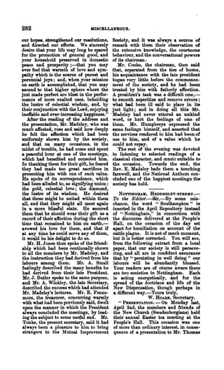 282                              MISCBLLANEOUS.

our hopes, strengthened our resolutions,       Society, and it was always a source of
and directed our efforts. We sincerely         remark with them their observation -of
desire that your life may long be spared       the extensive knowledge, the courteous
for the promotion of general good, and         behaviour, and the conversational powers
your household preserved in domestic           of its chairman.-
peace and prosperity ;-that you may               Mr. Cooke, the chairman, then said
ever feel that warmth of love and sym-         that, separated from the ties of home,
pathy which is the source of purest and        his acquaintance with the late president
perennial joys; and, when your mission         began very little before the commence-
on earth is accomplished, that you may         ment of the society, and be had been
ascend to that higher sphere where the         treated by him with fatherly atFection.
just made perfect are blest in the perfor-     A president's task was a difficult one,-
mance of more exalted uses, beholding          to smooth asperities and remove errors ;
the lustre of celestial wisdom, and, by        what had been ill said to place in its
their conjunction with the Lord, enjoying      just light; and in doing all this Mr.
ineffable and ever-increasing happiness."    . Madeley had neTer uttered an unkind
   After the reading of the address and        word, or hurt the feelings of one of
the presentation, Mr. Madeley, who was         them. Mr. Humphreys expressed. the
much atFected, rose and said how deeply        same feelings himself, and asserted that
he felt the affection which had been           the services rendered to him had been of
uniformly shown him by the soe~ty,             use to him, and of a Talue .which he
and that on many occasions, in the             could not rePaY.
midst of trouble, he had come and spent           The rest of the evening was devoted
a peaceful hour at one of the meetings,        to listening to selected readings of a
which had benefited and consoled him.          classical character, and music suita.ble to
In thanking them for their gift, he feared     the occasion. Towards the end, the
they had made too great sacrifices in          Rev. E. Madeley bade them a touching
presenting him with one of .such value.        farewell, and the National Anthem COD-
He spoke of its correspondence, which          eluded one of the happiest meetings the
had been alluded to, as signifying union:      society has held.
the gold, celestial love; the diamond,
the lustre of its wisdom. He desired             NOTTDtGILUI, l!:EDDERLEY-STREET.-
that these might be united within them        To the Edi~.-Sir,-By some mis-
all, and that they might all meet again       chance, the word "Southampton" is
in a more blissful state. He assured          inserted in the April Repository instead
them that he should wear their gift as a      of "Nottingham," in connection with
record of their·affection during the short    the discourse delivered at the People's
tiDle that remained to him on earth,-         Hall, on the occasion of the day set
avowed his love for them, and that if         apart for humiliation on account of the
at any time he could serve any of them,       cattle plague. It is not of much moment,
it would be his delight to do so.             but it is better corrected. You will see,
   Mr. H. J ones then spoke of the friend-    from the following extract from a local
ship whioh had been continually shown         paper, that our society is still perseve-
to all the members by Mr. Madeley, and        ring, and all are in confident assurance
the instruction they had derived from bis     that by "persisting in well doing" our
labours among them. Mr. A. Small              labours will be abundantly blessed.
feelingly described the many benefits he      Your readers are of course aware there
had derived from their late President.        are two societies in Nottingham. Each
 Mr. J. Butler spoke to the same purpose,     is acting energetically, and for the
and Mr. A. Winkley, the late Secretary,       spread of the doctrines and life of the
described the success which had attended      New Dispensation, though perhaps in
Mr. Madeley's lectures. Mr. E. Fenne-         a di1ferent way.-Your. truly,
more, the treasurer, concurring warmly                          W. HOARE, Secretary.
with what had been previously said, dwelt        " PRESENTATION. - On Monday last,
 upon the manner- in which the President      April 2nd, the members and friends of
always concluded the meetings, by lead-       the New Church (Swedenborgians) held
ing the subject to some useful end. Mr.       their annual Easter tea meeting at the
 Tonks, the present secretary, said it had    People's Hall. This occasion was one
always been a pleasure to him to bring        of more than ordinary interest, in conse-
strangers to the Mutual Improvement           quence of a presentation to Mr. Thomas
 