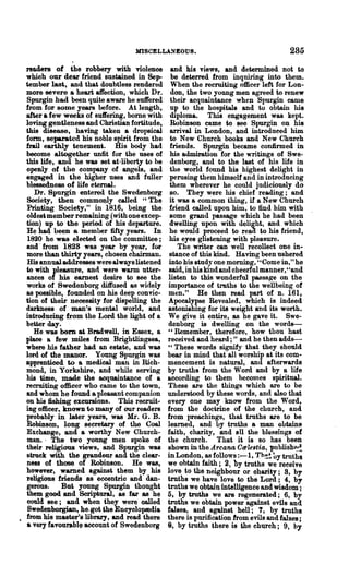 mSCELLA.'iEOUS.                                    285

readers of the robbery with violence           and his views, and determined not to
which our dear friend sustained in Sep-        be deterred from inquiring into them.
tember last, and that doubtless rendered       "nen the recruiting officer left for Lon-
more severe a heart affection, which Dr.       don, the two young men agreed to renew
Spurgin had been quite aware he suffered      their acquaintanoe when Spurgin came
from for some years before. At length,        up to the hospitals and to obtain his
after a few weeks of suft"ering, bome with    diploma. This engagement was kept.
loving gentleness and Christian fortitude,    Robin80D came to see Spurgin on his
this di8e88e, having taken a dropsioal        arrival in London, and introduced him
form, separated his noble spirit from the     to New Church books and New Church
frail earthly tenemen*. His body had          friends. Spurgin became confirmed in
become altogether unfit for the uses of       his admiration for the writings of Swe-
this life, and he was set at·liberty to he    denborg, and to the last of his life in
opeBly of the oompany of angels, and          the world found his highest delight in
engaged in the higher uses and fuller         perusing them himself and in introducing
blessedness of life eternal.                  them wherever he oould judiciously do
   Dr. Spurgin entered the Swedenborg         so. They were his chief reading; and
Society, then eommot:Uy called "The           it was a common thing, if aNew Church
Printing Society," in 1816, being the         friend called upon him, to find him with
oldes* member remaining (with oneexoep-      ·some grand passage whioh he had been
tion) up to the period of his departure.      dwelling upon with delight, and which
He had been a member fifty years. In          he would proceed to reaa to his hiend,
1820 he was elected on the committee;         his eyes glistening with pleasure.
and' from 1828 was year by year, for             The writer can well recollect one in..
more than thirty years, chosen chairman.      stance of this kind. Having been ushered
His annual addresses were alwayslistened      into his study one morning, "Come in," he
to with pleasure, and were warm utter-        said, in his kind and cheerful manner,"and
ances of his earnest desire to soo the       listen to this wonderful pa8sRt:(e on the
works of Swedenborg diffused as widely       importance of truths to the wellbeing of
as possible, founded on his deep convic-     men." He then read part of n. 161,
tion of their necessity for dispelling the   Apocalypse Revealed, which is indeed
darkness of man's mental world, and          astonishing for its weight and its worth.
introducing from the Lord the light of a     We give it entire, as he gave it. Swe-
better day.                                  denborg is dwelling on the words-
   He was bam M Bradwell, in Essex, a        " Remember, therefore, how thou' hast
plaee a few miles from Brightllngsea,        received and heard;" and he then adds-
where his failler had an estate, and was     " These words signify that they should
lord of the manor. Young Spurgin was         bear in mind that all worship at its com-
apprentieed to a medical man in Rich-        mencement is natural, and afterwards
mond, in Yorkshire, and while serving        by truths from the Word and by a life
his time, made the acquaintanoe of a         according to them becomes spiritual.
recruiting officer who came to the town,     These are the things which are to be
and whom he found a pleasant companion       understood by these words, and also that
on his fishing excursions. This recruit..    every one may know from the Word,
ing officer. known to many of our readers    from the doctrine of the church, and
probably in later years, was Mr. G. B.       from preachings, that truths are to be
Rohinso.n, long secretary of the Coal        learned, and by truths a man obtaine
Exchange, and a worthy New Church-           faith, charity, And all the blessings of
man.· The two young men spoke of             the church. That it is 80 has been
their religious views, and Spurgin was       shown in the....4.rcana Ccele8tia, publish~~
shock with the grandeur and the clear-       in London, ~ follows :-1. rh.~~ oy truths
ness of those of Robinson. He was,           we obtain faith; 2, by truths we receive
however, warned against them by his          love to the neighbour or oharity; 9, by
religious friends 8S eccentric and dan-      truths we have love to the Lord; 4, by
gerous.     But young Spurgin thought        truths we obtain intelligence and wisdom;
them good and ScriphU'al, as far as he       5, by truths we are regenerated; 6, by
could see; and when they were oalled         truths we obtain power against evils and
 Swedenborgian, he.got the Enoyolop8dia      faI8es, and against hell; 7, by truths
from his master's library, and read there    there is purification from evils and faIses;
a very favourabl~ account of Swedenborg      8, by truths there is the chlU'ch; 9, by
 