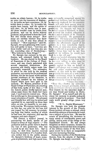 236                               MISCELLANEOUS.

troth8 we obtain heaven; 10, by truths         were universally recognise(l among his
we enter into the innocence of wisdom;         professional brethren, and his loss must
11, by truths we have conscience; 12, by       be sincerely deplored, for his numerous
truths there is order; 13, by truths the       friends will miss from among them an
angels have beauty, llnd the spirits of        accompli,hcd scholar and a high-minded
men also; 14, by truths man is man.            gentleman. Dr. Spurgin was horn ou
All these benefits come by truths from         his father's estate at Bl'l1dwell, in Essex,
goodness, and not by truths without            and received his medical education in
goodness, and goodness is from the Lord.       the then united schools of St. Thomas's
But who thinks these things? How               and Guy's Hospitals. He graduated at
many are careless whether they know            CllIIlbl~clge. For many years Dr. Spnrgin
truths or not, if only they attend to          enjoyed a very considerable practice, and
worship I" "How important 1" said Dr.          secured the affectionate regard of his
Spurgin, his eyes glistening with convic-      patients in a. very remarkable degree.
tion and partly in tears, .. how true are       His death, flt sixty-nine years, may be
those words I and yet how true also are        fairly consi'lered as prematme, the pro·
the concluding ones of Swedenborg-             bability being that, had he not been
, Who believes in these things?' "              murdereel by ruffians, he wonld have
    Dr. Spnrgin was eminent in his pro-         lived to a ripe old age."
fession, and esteemed highly by his                If Dny one needed admission into tbe
 brethren. He was elected on the Board          hospitals of London, or help from them,
 of Examiners of the College of Physi-          he was e'er willing to take steps for
 cisns, and was closely associated with         their assistflnce. The writer ha... fre-
several important institutions.         His     quently appl ied to him on behalf of
 generons and kindly nature made him            friend" flnd always met a. ready, cheer-
 universally respected. The estimation          ful, and active acquiescence.           Some
 in which he was held by the medical            exercise of tllis trait in his charact-er
 profession, not merely for his professional    was probably tile cause of a note from a
 abilities, but for his moral worth and the     Baptitit missionary, wllich is snbjoined,
 general excellence of his character, is         as alike honourable to Dr. Spurgin and
 pleasingly testified by the tributes of         the gentleman by whom it was sent:-
 respect which have been paid to his                                    " Grays Inn-road,
 memory. Dr. Watson, president of the               .. Deal' Sir,-Pardon my addressing
  Royal College of Physicians, at a meeting      you, being a stranger personally, bnt it
  of that body, spoke of him thus :-" Of         is to ask if tllerc will be a sermon at the
 the honest, genial, kindly-natnred man,         New Church on the IllIIlented death ot
 whose DllIIle closes the death-list I have      onr dear friend and brother in Christ,
  read, I need scarcely remind you. But a        Dr. Spurgin? If so, myself and wife (to
  few montbs ago be was amongst us, in his       whom his memory is greatly endeared)
  usual robustness of health. His pleasant       would be glad to be present. Your kind
  and friendly face will long be missed and      reply would greatly oblige, yours very
  regretted by us, especially on those days      truly,
  when, as now, we assemble in our quar-                     .. W. L., Baptist Missionary."
  tetly comitia. We express, feebly enough,         Dr. Spurgin ever took the greatest
  on this day. our grief tor his 10s8, and       interest in the growth of the Church.
 ()ur respect for his memory, by abstain-        Every incident, at home or abroad, which
 .ing frO!D that festive meeting of which        showed the advA-nce of the trut.hB he loved,
 he had been the originator, and was tbe         was a subject of joy to him. He was'the
  manager and main support."                     means of introducing the doctrines to
 . The Dancet, a medical journal, in             many minds of considerable power and
  IlDDouncing his death, speaks of our           ability, and to soIlie of the clergy of ths
  friend in terws of high respect :-" The        Established Church. ·He was alwaY8
  profession and the public have to deplore      delighted on these occasions, because he
  the loss of. this gentleman, who was           was deeply convinoed that their reoeption
  Lcloved by all who knQW him. Sad to            of tbe sublime truths of the New Jeru·
  relate, he died from injuries received         salem would be to them an unspeakable
 .from tbe accomplices of a London thief,        and ever-increasing blessing.
  "'ho roLbed him in the public streets.            DuriJ;lg the tronbles of the Swedenborg
  Dr. Spurgin'8 kindness of heart, nume·          Society, from the attack8 of Spiritism,
  rOus acquirements, and high moral tone,        Dr. Spurgin was deeply concerned. He



                                                              "   .    ,Coogk
 