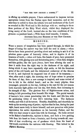 "HAS THE NEW CHURCH A GOSPEL?"                         21
in offering up suitable prayers, I have endeavoured to impress various
appropriate verses from the Psalms upon their memories, and at the
same time to enfold to them the infinite love and tenderness of tho Lord
&s revealed in His Word and in His dealings with us; reading to them
those portions of the Holy Word which, whilst they displayed the
loving mercy of the Lord, insisted also on the true conditions of for-
giveness-a penitent heart.-With these brief remarks, I remain,
                   ANOTHER ISOLATED MEMBER OF THE NEW CHUROH.

                            MORNING.

WHEN      a season of temptation has been passed through, in which tho
danger of losing the narrow way has held the soul in alarm ;-when
thieves have been perceived prowling about and seeking to lOb it of its
priceless gems-gems of heavenly virtue, and to deprive it of its
treasures of truth ;-when evil lusts, like beasts of prey, have presented
themselves, with glaring eyes and threatening jaws ;-when false delights
and false guides, like the ignis fatuus, have been alluring the soul to
draw it aside from the right way in the darkness of its night, and
during which it may have repeatedly slipt aside, or felt the ferocious
 power of the evil beasts and the determined endeavour of the thieves
 to rob it, and deplored its supposed loss of some of its treasures ; -
 when, after such a night, the morning star of hope arises to promise
 the dawn of day, then a new courage is inspired, and some revival of
 love is felt in the chilled heart; and as the weary pilgrim, thus
 encouraged, proceeds on his way, looking to the east for the yet unseen
 Lord, heavenly light glides over his sky, first dimly, then increasing to
 the strength of day. The glorious Sun of Righteousness arises, and
healing is felt proceeding from beneath His wings. The genial warmth
 of heaven's lov~ comes penetrating into his heart, and fills him with
 the quickening virtue of true life's restoring heat. The darkness
 recedes, and with it all its terrors. Humbly, thankfully, and cheerfully he
 sends up his morning song of praise; rejoices that he has, during the past
 night, learnt more truly to know himself, and now perceives with juster
  appreciation his entire dependence on his heavenly Father, and the
  ready love that comes to meet him with its blessings. He looks around
  on his Maker's handiworks, rejoices in them, and feels a love gushing
  forth from his ~ heart as from a fountain, and flowing towards all, emu-
  lative of that everflowing sea of goodness which from the heart of
  God would overwhelm the universe with blessing. This indeed is the
 pilgriIn's Morning.                                                  C.
 