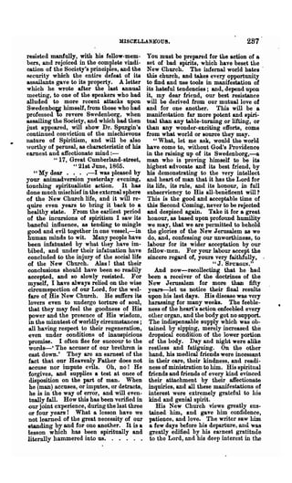MISCELLANKOUS.                                    287
resisted manfully, with his fellow-mem-        You must be prepared for the action of a
bers, and rejoiced in the complete vindi-      set of bad spirits, which have beset the
cation of the Society's principles, and the    New Church. The infernal world hates .
Recurity which the entire defeat of its        this church, and takes every opportunity
assailants gave to its property. A letter      to find and use tools in manifestation of
which he wrote after the last annual           its hateful tendencies; and, depend upon
meeting, to one of the speakers who had        it, my dear friend, our best resistance
alluded to more recent attacks upon            will be derived from our mutual love of
Swedenbom himself, from those who had          and for one another. This will be a
professed 10 revere Swedenuorg, when           manifentation far more potent and spiri,..
assailing the Society, and which had. then     tual *han any table- turning .or lifting, or
just appeared, will show Dr. Spurgin's         than any wonder-exciting efforts, come
continued conviction of tlie mischievous       from what worl4 or source they ~ay.
nature of Spiritism, and will be also             "What, let me ask, would the world
worthy of perusal, &s characteristic of his    have come to, without God's Providence
earnest and affectionate mind:-                in the raising up of its Swedenborg,-a
            " 17, Great Cumberland-street,     man who is proving himself to be its
                   " 21st June, 1865.          highest advocate and its best friend, by
    " My dear • • . ,-I was pleased by         his demonstrating to the very intellect
your animadversion yesterday evening,          and heart of man that it has the Lord for
touching spiritualistic action. It has         its life, its rule, and its honour, in full
done much mischief in the externa1sphere       subserviency to His all-beneficent will?
of the New Church life, and it will re..       This is the good and acceptable time of
quire even years to bring it back to a         this Second Coming, never to be rejected
healthy state. From the earliest period         and despised again. Take it for a great
of the incursions of spiritism I saw its        honour, as based upon profound humility
baneful influence, &S tending to mingle         we may, that we are permitted to behold
 good and evil together in one vessel,-in       the glories of the New Jerusalem as we
 human minds to wit. Many people have           do, and, confessing our unworthiness, to
 been infatuated by what they have im-          labour for its wider acceptation by our
 bibed, and under their infa.tuation have       fellow-men. For your labour accept the
 concluded to the injury of the social life     sincere regard of, yours very faithfully, .
 of the New Church. Alas! that their                                   "J.   SPUBGIN.
                                                                                        U

 conclusions should have been so readily          And now-recollecting that he had
 accepted, and so slowly resisted. For         been a receiver of the doctrines of the
 myself, I have always relied on the wise      New Jerusalem for more than fifty
 circumspection of our Lord, for the wel-      years-let us notice their final results
 fare of His New Church. He suffers its        upon his last days. His disease was very
 lovers .even to undergo torture of soul,      harassing for many weeks. The feeble-
 that they may feel the goodness of His        ness of the heart's action enfeebled every
 power and the presence of His wisdom,         other organ, and the body got no support.
 in the minutest of worldly cireumstances ;    The indispensable supply which was ob-
 all having respect to their regeneration,     tained by sipping, merely increased the
 even under oonditioDR of inauspicious         dropsical condition of the lower portion
 promise. I often flee for succour to the      of the body. Day and night were alike
 words-' The accuser of our brethren is        restless and fatiguing. On the other
 east down.' They are an earnest of the        hand, his medical friends were incessant
 fact that our Heavenly Father does not        in their care, their kindness, and readi-
 accuse nor impute evils. Oh, no! He           ness of ministration to him. His spiritual
 forgives, and supplies a test at 'Once of     friends and friends of every kind evinced
 disposition on the part of man. When          their attachment by their affectionate
 he (man) accuses, or imputes, or detracts,    inquiries, and all these manifestations of
  he is in the way of error, and will eTen-    interest were extremely grateful to his
  tually fall. How this has been verified in   kind and genial spirit.
 our joint experience, during the last three      His New Chm'ch views greatly sus-
 or four years! What a lesson have we          tained him, and gave him confidence,
 not learned of the great necessity of our     patience, and love. The writer saw him
 ~tanding by and for one another. It is a      a few days before his departure, and was
 lesson which ha.s been spiritually and         greatly edified by his earnest gratitude
 literally hammered into us. . . .'. .          to the Lord, and his deep interest in the
 
