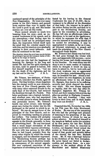 288                                  :MISCELLANEOUS.

      continued spread of the principles of the        fested by his leaving to the General
    . New Dispensation. He went over many               Conference the sum of £1,000., the in-
      points in his life's history, and seetned        vestment to be effected at the discreuon
      more anxious than ever to testify that           of that body; the interest to be paid to
      the Lord is good to all, and His tender          his widow during her life, and then to be
      mercies are over all His works.                  paid to the Swedenborg Society, and
         There seemed already so much love              spent by the committee in advertising.
      beaming from his eyes,-such an un-                He has left also an affectionate letter of
      wonted tenderness in his speech, and in           directions, to be read at the GPnferenee,
      the atmosphere,-that feeling sure his            in whioh he expresses his wish that, if
      life here would not be prolonged many             ever the interest of his money should not
      days, the impression forced itself upon           be needed for advertising, it may be
      the mind that the celestial angels were          appropriated to sustain, as far as it may,
      with him, and his interiors were gradually       an itinerant missionary, to preach and
      opening to their sweet influence. And            teach the principles of the New Church
      thus he continued to the last.                   throughout Great Britain.
     The chamber where th~ good man meets bis fate         Mr. Trimen'slast illness was but brief.
     Is privileged beyond the common walks of Ilfe :    He had gone through the winter with
     Quite in the verge of heaven.                      care, and apparently with SUCC6ss,-never
        Every one who had the happiness of             leaving the house, and chiefty remaining
     knowing Dr. Spurgin in his long and               in his chamber. He went down into the
     useful life, and saw his spirit ripening to       shop to see to some matter of business,
     its close, until he passed to heaven, will        which he thought it would do him no
     feel himself impelled to say, "Let me             harm to attend to, but he took cold,. and
     die the death of the righteous, and let           his chest weakness was so. aggravated
     my last end be like his."       J. B. L.          that in Or few days, notwithstanding every
                                                       care. he breathed his last. About a fori-
        Mr. Tlimen, law-stationer, of Portu-           night before his own departure, he wrote
     gal-street, Lincoln's Inn Fields. aged 55         an affectionate letter to his old friend
     years. .Our dear brother, whose departure         Dr. Spurgin, then known to be su.trering
     into the eternal world we now chronicle,          severely, and which cheered the doctor
     was born of New Church parents, who               very much. His own illness deepened
     with many other esteemed friends in the           so rapidly, that the very day after Dr.
     early days of the Church, had received            Spurgin's departure Mr. Trimen fol-
     the doctrines through Dr. Peckitt. This           lowed, and their remains followed the day
     latter gentleman was a learned, talented,         after one another to Highgate Cemetery.
     and excellent man, who had associated             Like Saul and J onathan, "they were
     with several others to whom Swedenborg            lovely in their lives, and in their deaths
•    was personally known. :Mr. Trimen's               they were not divided."         J. B. L .
     health was never robust; only. through
     great care during the winter was his life             Departed this life, N ovember 1st, 1864,
     prolonged to the period to which he at-            in his 77th year, Mr. John Birchwood,
     tained.He was tUl earnest lover of the             of Eccles. He was one- of the remaining
    .principles of the New Church, and re-              few who had the privilege and pleasure
     joiced in everything tending to promote            of listening to the preaching of the late
     her welfare. Our readers will probably             venerable Clowes, of whom he was an
     %8collect from time to tilne his earnest           ardent admirer. He attached himself to
     appeals to the friends generally, to form          the temple at SaJ1ord, under the ministry
     an a.dvertising fund. He was convinced             of its first pastor, the late Rev. Robed
     that a much larger circulation of the              Hindmarsh; and when he remoTed to
     works would follow vigorous adv~ing.               London, our depa.rted friend joined the
     He met with less success in this effort            society at Peter-street, under the pas-
     than he had hoped, probably from the               tora.te of that genial and amiable father'
     many other objects by which the church             of the church, the late Rev. Richard
     is engaged, and her attention ellgrossed.          Jones. Mr. B. was a therough believer
     The Swedenborg Society perhaps has                .in the doctrines of the New Jerusalem.
     advertised more than it otherwise would,           He never feared nor failed to declare,
     in consequence of his earnest appeals.             confirm, and enforee them. As a mis-
     His own continued conviction of the                sionary, in the earliest e1forts of the
     importance of advertising has been mani-           Manchester and Salford Missionary
 