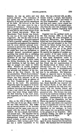 MISCELLANEOUS.                                  289

Bociety, he was an active and very            choir. She was a devoted wife, an aifec-
zealous labourer. The exuberance of           tionate mother, a simple, kind-hearted
hia spirits was only exceeded by the          woman, and an earnest well-wisher of
firmness of his hope and the earnestness      the New Dispensation. All her trials--
of his faith. He beliet'ed in the New         and they were many-never abated her
Jerusalem. For some years he was a            love for the truth, and she passed peace-
trustee of Conference. Always an advo-        ably from the outer vale of human being
cate of popular education, it need hardly     to the higher mansion, depending UpoD
be said that he was a warm friend of the      *he Saviour.                  VERITA8.
New Church day-schools. When the
Manche8ter Tract Society was formed,             Departed into the spiritual world, OD
he was one of the most vigilant of its        the 21st January, 1866, in the 55th
supporters. . He was the critic of all its    year of his age, Mr. John Artingstall, of
sayings and doings. His spirit appeared       Hightown, Manchester. Our aeparted
to have a peculiar aptitude for marking       friend had been blest with the .advantage
incongruities and apparent discrepancies;     of being bom and educated in the New
and he never allowed personal incon-          Church, his father having been one of
venience to prevent him from lifting up       the oldest members of the Worsley
his warning voice---even though at times      Society, which .was one of the places
he might have been too precipitous, or        visited by the late Rev. John Clowes.
 perhaps deemed uncourteous-against           He married the daughter of another ear-
 anything that struck him as militating       Dest member of the same society, and
 against the purity or consistency of the     has left three sons, who have from time
 doctrines of the New Jerusalem. In           to time made tbemselv~8 useful in
 this respect adversity-of which, under       the external church, for some years at
the Divine Providence, for his eternal        Ashton, but latterly at Salford. Our
 go~d doubtless, he bad his share, and        late friend was the superintendent of
 that no meagre one--made no visible          the Sunday-school at Ashton until he
 effect. "nether in worldly prosperity        left that town. He was a lover of the
 or adversity, he was the same unflinch-      heavenly doctrines, a straiglttforward
 ing advocate and defender of the doc-        and persevering man, ever upright and
 trines of the New Church. He had             true to his principles. His departure,
 his poouliarities. Which of us is without?   though an apparent loss to his family,
 One of his was to believe that the Lord's    will doubtless be his gain, and for their
 Prayer was fully adequate to all the         spiritual benefit.             STELLA.
 wants of the soul, being an epitome of
 the New Testament, and the prayer               At Kersley, on the 22nd of January
 given by the Lord. His ew:nestness           last, Sarah Radcliffe was removed into
 freqnently made him appear to be severe      the Eternal World, in her 22nd year.
 and unmindfnl of the feelings of his         From her childhood she had been con-
 brethren; but when better known, perhaps     nected with the Sunday School and
 it was a zeal which his day needed, in       Church, and no one was more constantly
 order that better things might follow.       present at both. Her decease was occa-
 He died believing in the Lord J eaus,        sioned by the insiduous malady to which
and s~pported, as he said, by the D ivin-e    so many fall victims in early life-con-
prayer.                                       sumption. Characterized by the quiet
                                              gentleness of her disposition, her last
    Also, on the 16th of March, 1866, in      illness was marked by a I'esigned compo-
 the 77th year of her age, Mary, relict of    sure; and the only desire ever expressed
 the late John Birchwood. Her fatller         by her; as regarded her recovery, was on
 was an earnest reeeiver of the heavenly      account of her mother, who was partly
 .doctrines, .and for many y-ears was con-    dependent on her earnings; in every
 nected with the choir of the temple in       other respect she was perfectly resigned
 Salford. He was a simple, kind-hearted,      to the prospect of her departure. After
 and earnest man. His daughter was by         gradually sinking, her spirit at length
 birth endowed with a good memory, and        peacefully teok its ffight.         W.
distinguished herself at the Sunday-
'School recitals, so much valned by our    On the 18th February, JaDe Simpson,
forefathers; wlrlle having a good voice, aged 75 yea.rs, departed into the spiritual
she was 8 useful acquisition to the world. Ber husband had left the natural
 