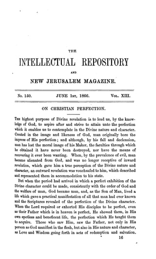 THE


  INTELLECTUAL REPOSITORY
                                  AND



         NEW JERUSALEM MAGAZINE.

 No. 150.                JUNE 1ST, 1866.                  VOL.   xm.

                ON CHRISTIAN PERFECTION.

THE highest purpose of Divine revelation is to lead us, by the know-
ledge of God, to aspire after and strive to attain unto the perfection
which it enables us to contemplate in the Divine nature and character.
Created in the image and likeness of God, man originally bore the
impress of His perfection; and although, by his fall and declension,
man has lost the moral image of his Maker, .the faculties through which
he obtained it have never been destroyed, nor have the means of
recovering it ever been wanting. When, by the prevalence of evil, man
became alienated from God, and was no longer receptive of inward
revelation, which gave him a true perception of the Divine nature and
character, an outward revelation was vouchsafed to him, which described
and represented 'them in accommodation to his state.
   But when the period had arrived in which a perfect exhibition of the
Divine character could be made, consistently with the order of God and
the welfare of man, God became man, and, as the Son of Man, lived a
life which gave a practical.manifestation of all that man had ever known
and the Scriptures revealed of the perfection of the Divine .character.
When the Lord required or exhorted His disciples to be perfect, even
as their Father which is in heaven is perfect, He showed them, in His
own spotless and beneficent life, the perfection which He taught them
to acquire. Those who saw Him, saw the Father, not only in His
person as God manifest in the flesh, but also in His nature and charact~r,
as Love and Wisdom going forth in acts of redemption and salvation.
                                                    •          16
 