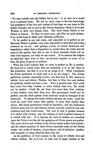 242                   ON CIIRISTIAN PERFEOTION.

"No man eometh unto the Father but by me," is as true in a moral
88  in a personal sense. We can no more come to the true knowledge
and possession of the love and wisdom of God than we can come to His
hidden Divinity, but in and by His Divine humanity, which is Love and
Wisdom in their own human form. The Lord Jesus Christ is our
Father in heaven. To Him we must come, and Him we must imitate,
if we would hope to attain unto Christian pe;rection.
   To be perfect in any real sense, and especially to be perfect as our
Heavenly Father is perfect, may seem impossible to such frail and erring.
creatures as we are. And perhaps a sense of human feebleness and
degradation, rather 'llian a disposition to wander from the troth, has led
some to the opinion that this is one of those demands which tell. us
what God requires, not what we can render. H we examine the subject
we shall find that, even in this, our Saviour requires no more of us
than He gives us power to perform.
   When the Lord requires that 'we must be perfect as He is perfect,
He does not of course mean that our perfection is to be the same as
His perfection, but that it is to be an image of it. What constitutes
the Divine perfection of which ours is to be the image? The Divine
perfection consists essentially in this-not that God in His essence is
infinite Love and infinit.e Wisdom, but that in Him love and wisdom
are perfectly united and form a one. Were it possible that God could
have more love than wisdom, or more wisdom than love, He would
not be perfect. .Could He act from love more than from wisdom,
or from wisdom more than from love, His government would not be
perfect; and the whole system of the universe would be deranged if not
destroyed. To change the terms without altering the sense, could the
Lord act more from mercy than justice, or more from justice than
mercy, His moral government would be imperfect; and the distinction
between good and evil, and between heaven and hell, would be lost, and
confusion and ruin would ensue. The love of God is perfeet because
it is united with wisdom, and the wisdom of God is perfect because it
is united with love. It is because the laws of wisdom are inscribed
 upon the Divine love that all the operations of Divine power are perfect.
 The union of love and wisdom in the Divine nature makes God perfect;
 and the united operation of these Divine essentials make all the Divine
works-the works of creation, of providence, and of salvation-perfect,
 and incapable of being otherwise than they are.
    As the perfection of God consists in the union of infinite love and
 infinite wis(1om, the porfcction of man and of angel consists in the
 