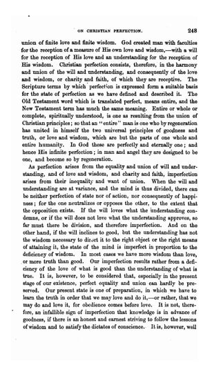 ON CHRISTIAN PERFEOTION.                       248
union of finite love and finite wisdom. God created man with faculties
for the reception of a measure of His own love and wisdom,-with a will
for the reception of His love and an understanding for the reception of
His wisdom. Christian perfection consists, therefore,' in the harmony
and union of the will and understanding, and consequently of the love
and wisdom, or charity and faith, of' which they are receptive. The
Scripture terms by which· perfection is expressed form a suitable basis
for the state of perfection as we have defined and described it. The
Old Testament word which is translated perfect, means entire, and the
 New Testament term has much the same meaning. Entire or whole or
 complete, spiritually understood, is one as resulting from the union of
 Christian principles; so that an "entire" man is one who by regen-eration
 has united in himself the two universal principles of goodness and
 truth, or love and wisdom, which are but the parts of one whole and
 entire humanity. In God these are perfectly and eternally one; and
 hence His infinite perfection; in man and angel they are designed to be
 one, and become so by regeneration.
     AB perfection arises from the equality and union of will and under-
 standing, and of love and wisdom, and charity and faith, imperfection
 arises from their inequality and want of union. When the will and
 understanding are at variance, and the mind is thus divided, there can
  be neither perfection of state nor of action, nor consequently of happi-
  ness; for the one neutralizes or opposes the other, to the extent that
 the opposition exists. If the will loves what the understanding con-
  demns, or if the will does not love what the understanding approves, 80
 far must there be division, and therefore imperfection. And on the
  other hand, if the will inclines to good, but the understanding has not
 the wisdom necessary to dirJct it to the right object or the right means
  of attaining it, the state of the mind is imperfect in proportion to the
  deficiency of wisdom. In most cases we have more wisdom than love,
.or more truth than good. Our imperfection results rather. from a defi-
 ciencyof the love of what is good than the understanding of what is
 true. It is, ho~ever, to be considered that, especially in the present
 stage of our existence, perfect equality and union can hardly be pre-
 served. Our present state is one of preparation, in which. we have to
 learn the truth· in order that we may love and do it,-or rather, that we
  may do and love it, for obedience comes before love. It is not, there-
 fore, an infallible sign of imperfection that knowledge is in advance of
  goodness, if there is an honest and earnest striving to follow the lessons
  of wisdom and to sati~fy the dictates of conscience.- It is, however, well
 