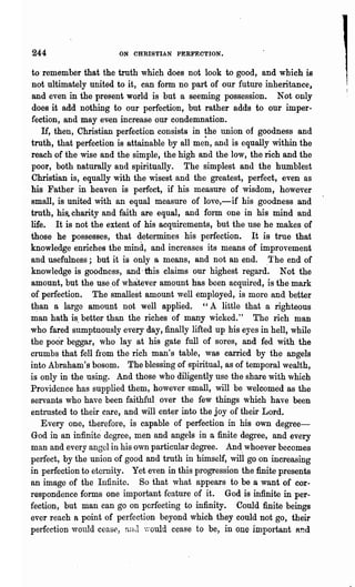 244                    ON CHRISTIAN PERFECTION.


 to remember that the truth which does not look to good, and which is
 not ultimately united to it, can form n'o part of our future inheritance,
 and even in the present world is but a seeming possession. Not only
 does it add nothing to our perfection, but rather adds to our imper-
 fection, and may even increase our condemnation.
    If, then, Christian perfection consists in ~he union of goodness and
truth, that perfection is attainable by all men, and is equally within the
reach of the wise and the simple, ,the high and the low, the rich and the
poor, both naturally and spiritually. The simplest and the humblest
Christian is, equally with the wisest and the greatest, perfect, even as
his Father in heaven is perfect, if his measure of wisdom, however
small, is united with an equal measure of love,-if his goodness and
truth, his. charity and faith are equal, and form one in his mind and
life. It is not the extent of his aequirements, but the use he makes of
those he possesses, that determines his perfection. It is true that
knowledge enriches the mind, and increases its means of improvement
and usefulness; but it is only a means, and not an end. The end of
knowledge is goodness, and, this claims our highest regard. Not the
amount, but the use ,of whatever amount has been acquired, is the mark
of perfection. The smallest amount well employed" is more and better
t~an a large amount not well applied.          "A little that a righteous
man hath is. better than the riches of many wicked." The rich man
who fared sumptuously every day, finally lifted up his eyes in hell, while
the poor beggar, who lay at his gate full of sores, and fed with the
crumbs that fell from the rich man's table, was carried by th~ angels
into Abraham's bosom. The blessing of spiritual, as of temporal wealth,
is only in the using. And those who diligently use the share with which
Providence has supplied them, however small, will be welcomed as the
servants who have been faithful over the few things which have been
entrusted to their care, and will enter into the joy of their Lord.
   Every one, therefore, is capable of perfection in his own degree-
God in an infinite degree, men and angels in a finite degree, and every
man and every angel in his own particular degree. And, whoever becomes
perfect, by the union of good and truth in himself, will go on increasing
in perfection to eternity. Yet even in this progression the finite presents
an image of the Infinite. So that what appears to be a want of cor-
respondence forms one important feature of it. God is infinite in per-
fection, but man can go on perfecting to infinity. Could finite beings
ever reach a point of perfection beyond which they could not go, their
perfection would cease, nnd y,"ould cease to be, in one important Rnd
 