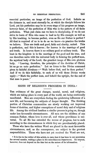 ON OHRISTIAN PERFECTION.                                 245
essential particular, an image of the perfection of God. Infinite as
the distance is, and must eternally be, at which the disciple follows his
Lord, yet his perfection may be in every stage of his progress an image,
howev~r faint, of the perfection of Hi.m who is the pattern of allftnite
perfection. What just claim can we have to discipleship, if we do not
strive to learn of Him who came to lead us by His example as well as
by His teaching, to become perfect, even as He our Father is perfect ?
All that is required of us is to do as we know-to practice the truths
we believe. Thus are truth and good, faith and charity, united. This
is perfection, and this is heaven; for heaven is the marriage of good
and truth. In heaven there is no solitary good or solitary truth. The
least in the kingdom is in the marriage of the good and the true, and
can therefore unite with the universal body in forming the perfec1Jt man,
the mystical body of the Lord, the grandest image of His own glorious
body. " Leaving, .therefore, the principles of the doctrine of Christ,
let us go on unto perfection." Let us listen to the Divine command
given to faithful Abraham-" Walk before God, and be thou perfect."
And if we do this faithfully, to each of us will those Divine words
 apply-" Mark the perfect man, and behold the upright, for the end                    of
 that man is peace."

         SIGNS OF RELIGIOUS PROGRESS IN INDIA.~:

THE   evidences of the great changes, mental, moral, and religious,
which are taking place in every part of the world, are being continually
manifested. Men are everywhere feeling the quickening influences of a
new life, and becoming the subjects of deeper thought. The thinking
portion of Christian communities are slowly working out improved
forms of doctrine, and higher conceptions of moral duty and of religious
life. Among the civilized heathen a similar process is going OD, though
under less favourable circumstances. All men are the children of one
common Father, whose love is over all, and whose providence is uni-
versal. To all He has extended the means of progress, but to each
according to the circumstances in which they arc providentially placed.
    Those who have the written Word are placed in the most favourable
circumstances, and, as the consequence, are subject to the greatest
responsibilities. Those who have not yet received the Word are not,
   • It is due to the writer of this article, to state that it has been in our possession
for several months, waiting a place in the miscellaneous department. Its interest,
however, does not depend on the' date but on the nature of its information. ~
 