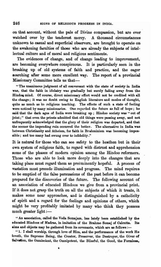246              SIGNS OF RELIGIOUS PROGRESS IN INDIA.

on that account, without the pale of Divine compassion, but are ever
watched over by the tenderest mercy. A thousand circumstances
unknown to casual and superficial observers, are brought to operate on
the awakening faculties of those who are already the subjects of intel-
lectual culture and of moral and religious sentiments.
   The evidences of change, and of change leading to improvement,
are becoming everywhere conspicuous. It is particularly seen in the
breaking up of old systems of faith and practice, and the eager
searching after some more. excellent way. The report of a provincial
Missionary Committee tells us that-
   "The unanimous judgment of all conversant with the state of society in India
was, that the faith in idolatry was gradually but surely fading away from the
Hind~ mind. Of course, direct missionary effort would not be credited with all
the change; it was no doubt owing to English literature and modes of thought,
quite as much as 'to religious teaching. The effects of such a state of feeling
were noticed by many missionaries. One regarded the future as full of hope; he
said that the dark ages of India were breaking up; Hindoo society was " out of
joint;" that even the priests admitted that old things were passing away, and not
unfrequently acknowledged that the glory of their religion was departed, and that
the sooner the impending ruin occurred the better. The alternative in India was
between Christianity and Atheism, for faith in Br ahminism was becoming impos-
sible; and too many had swung over to infidelity."
It is natuml for those who can see safety to the heathen but in their
own system of religious faith, to regard with distrust and apprehension
80me of th~ phases of modem opinion among the Hindoo reformers.
Those who are l1.ble to look more deeply into the changes ·that are
taking place must regard ihem as preeminently hopeful. A process of
vastation must precede illumination and progress. The mind requires
to be emptied of the false persuasions of the past before it can become
prepared for the discoveries of the future. The following account of
an association of educated Hindoos we give from a provincial print.
H it does not grasp the truth on all the subjects of which it treats, it
makes 'some near approaches, and is distinguished by a catholicity
of spirit and a regard for the feelings and opinions of others, which
might be very profitably imitated by many who think 'they possess
much greater light : -
   " An association, called. the Veda Somajam, has lately been established by the
educated Hindo08 of Madras, in imitation of the Brahmo Somaj of Calcutta. Its
aims and objects may be gathered from its covenants, which are &8 follows : -
   "1. I shall worship, through love of Him, and the performance of the work He
loveth, the Supreme Being, the Crea.tor, Preserver, the Destro.yer, the Giver of
Salvation, the Omniscient, th~ Omnipotent, the Blissful, the Good, the Formle~

                             •
 