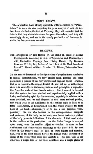 PRIZE ESSAYS.
   The arbitrators have already appealed, without success, to "PhiIa-
lethes," to know his wish respecting the prize essays; if they do not
hear from him before the first of February, they will consider that he
intends that they should decide on this point themselves; and they will
accordingly do so, and see to the speedy publication of the essay for
which the first prize was awarded.



                               REVIEWS.
THE PSYOHONOMY OF THE HAND; or, the Hand an Index of Mental
   Development, according to MM. D'Arpentigny and Desbarrolles;
   with illustrative Tracings from Living Hands. By RIOHARD
   BEAMISH, F.R.S., &c., Author oC the " Life of Sir Mark Isambard
   BruneI." Second edition. London: F. Pitman, Paternoster Row.
   1865.
To ALL readers interested in the significance of physical form in relation
to mental characteristics, we may predict much pleasure and some
profit from a perusal of this very curious and original book ;-original,
that is, in respect to the subject treated of, and not as to authorship;
since it is avowedly, in its leading features and principles, a reproduc-
tion from the works of two French writers. But it cannot be doubted
that the system has been studied and experimentally applied with a
loving and believing spirit by the translator, especially in relation to ita
more practical, and, we feel disposed to add, more rational portion,
that which treats of the significance of the various types of hand as to
form-chirognomy, as distinguished from that which treats of the mere
lines of the hand- chiromancy; or to use a less dignified word,
palmistry. No one who believes in the correspondence, complete
and particular, of the body to the soul, can doubt that every portion
of the body presents indications of the character of that soul which
is the medium of its production. As the Divine Image is stamped
npon every, even the smallest object of creation, in more or less
distinctness and completeness according to the place held by that
object in the creative scale, so, also, on every feature and member,
nay, even on the D10st delicate fibre oC the human frame, is stamped an
image of the spirit which rules and inhabits it. We read that in the
other life, a single tone of the voice, doubtless also a single glance' of
 