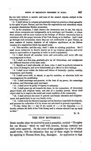 BIeNS OP BKLIGIOUS PBOGRESS IN INDIA.

the one only without • second; and none of the created objects-subjeet to the
following conditions:-
    "2. I shall labour to compose and gradually bring into practice a ritual agreeable
 to the spirit of pure Theism, and free from the superstitions and absurdities which
 at present characterise Hindoo ceremonies.
    U S. In the meantime, I shall observe the ceremonies now in use, but only iD

 eases where ceremonies are indispensable, as in marriages and funerals; or where
 their omission will do more violence to the feelings of Hindoo community thnn is
 consistent with the proper interests of the Veda Sowaj, as in Sradhas. And I shall
 go through such ceremonies, where they are not conforms hIe to pure Theism, as
 mere matters of routine, destitute of all religious significance, as the lifeless
 remains of a superstition which has passed away.
    "4. This sacrifice, and this only, shall I make to exisiting prejudices. But I
 8hall never endeavour to deceive anyone as to my religious opinions, and never
 stoop to equivocation or hypocrisy in order to avoid unpopularity.
    "5. I shall discard all sectarian views and anuuosities, and never offer any
 encouragement to them.
    U 6. I shall, as a first step, gradually give up all distinctions, and amalgamate

  the different branches of the same caste.
     " 7. Rigidly as I shall adherel60 all these mIes, I shall be perfectly tolerant to
  the views of strangers, and never intentionally give offence to their feelings. .
     U 8. I shall never violate the duties and virtues of humanity-justioo, veracity,

  temperance, and chastity.
     "9. I shall never hold, or attend, or pay for nautches, or otherwise hold out
  encouragement for prostitution.
     "10. I shall encourage and promote, to the best of my power, the remarriage
  of widows, and discourage early marriages.
     "11. I shall never be guilty of bigamy or polygamy.
     "12. 1 shall grant my aid towards the issue, in the vemaculars, of elementary
  prayer-books and religious tracts, and also of a monthly journal, whose chief
  object shall be to improve the social and moral condition of the community.
     u 18. I shall advance the cause of general and female education and enlighten-
  ment, and parti:cu1arly in my own family circle.
     "14. I shall study the SansCl·it language and its literature (especially theological),
 and promote the cultivation of it by means not calcnlated to promote superstition.
     "To-day, being the - - day of the month of - - of the Kalyabda - - , I
 hereby embrace the faith of the Veda Somaj, and in witness whereof I set my hand
to this."
                                                                                R. S.
                            THE NEW MOVEMENT.

SOME months since we received by post a pamphlet, eJ?titled "Thoughts
for our Homes," which we read with interest, though ~ertainly not
with entire approval. On the cover ,of this pamphlet was a list of other
small works, with the intimation that any of them might be obtained
by applying to Thomas 8cott, Esq., Ramsgate. An application to that
 
