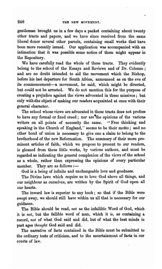 248                       THE NEW MOVEMENT.


gentleman brought us in a few days a packet containing about twenty
other tracts .and papers, and we have since received from the same
liberal donor several other parcels, containing small works that have
been more recently issued. Our application was accompanied with an
intimation that it was possible some notice of them might appear in
the Repository.
   We have carefully read the whole of these tracts. They evidently
belong to the school of the Essays and Reviews and of Dr. Colenso;
and are no doubt intended to aid the movement which the Bishop,
before his last departure for South Mrica, announced as on the eve of
its commencement-a movement, he said, which might be directed,
but could not be arrested. We do not mention this for the purpose of
creating a prejudice against the views advocated in these missives; but
only with.the object of making our readers acquainted at once with their
general character.
   The school whose views· are advocated in these tracts does not profess
to have any formal or fixed creed; nor ~re-the opinions of the various
writers on all points of necessity the same. .,' Free thinking and
speaking in the Church of England," seems to be their motto; and no
other bond of union is necessary to give one a claim to belong to the
brotherhood of the new Reformation. The summary of their more pro-
minent articles of faith, which we propose to present to our readers,
is gleaned from these little works, by various authors, and must be
regarded as indicating the general complexion of the views of the school
as a whole, rather than expressing the opinions of every particular
member. They are as follows:-
   God is a being of infinite and unchangeable love and goodness.
   The Divine laws which require us to love God above all things, and
our neighbour as ourselves, are written by the Spirit of God upon all
our hearts.
   The inward law is superior to any book; so that if the Bible were
swept away, we should still have within us all that is necessary for our
guidance.                                       .
   The Bible should be read, '1wt as the infallible Word of God, which
it is not, but the fallible word of man, which it is, as containing a
record, not of what God said and did, but of what the best minds in
past ages thought God said and did.
   The narrative of facts contained in the Bible must be submitted to
the ordinary tests of criticism, and to the ascertainment of facts in 'our
courts of law.
 
