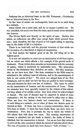 THE NEW MOVEMZNT.                             249
    Judaism has no historical basis in ·the Old Testament; Christianity
has no historical basis in the New.
    -As the laws of nature are unchangeable, there can be no such thing
as a miracle.
    Jesus Christ was a mere man, and by no means a perfect one. He
was crucified, but never rose from the dead, and of course never ascended
into heaven.
    The Divine Spirit acts directly on the spirit of man. Besides this
action, no influences can affect man except those which proceed from
men; and, ther~fore, the idea of'good or evil angels aiding or opposing
man in the battle of life is a delusion.
    There is no local hell, and the physical torments of that abode are
the invention of a disordered or depraved imagination.
    As God desires the highest good of all, He will bring all to the
highest good.
     It is not our intention to enter into an examination of all these topics,
but we select one which affords a fair example. of the general mode of
 treatment. These writers deny miracles, as inconsistent with the economy
 of nature, which is conducted by unalterable laws. The miraculous
 events of the Scriptures they therefore set aside. But they maintain,
 also, as we have seen, that "the facts contained in the Bible must be
 submitted to the ordinary tests of criticism, and to the ascertainment of
 facts in our courts of law." We select two alleged facts of the New.
 Testament, and we shall see how far they are guided in their investiga-
 tions and decision Dy their own law of evidence. The cases we select
 are the resurrection of Lazarus and the resurrection of J csns. These
 two miracles have been specially treated by the writers of this school,
 and they admit of no middje course: they must either be acknowledged
 or denied. The cure of diseases may be supposed to admit of some
 explanation; but the raising of the dead must be either tme or false.
 There are here two factors-death and resurrection. H there is
 no such thing as a miracle, onc or other pf these two factors must be
 rejected as false. If thet:e has been a seeming resurrection, there can
 have been no death; if there has been death, there can have been no
  resurrection. Now, this is precisely the way in which the writers of
  this school deal with these two cases. The. seeming resurrection of
  Lazarus is admitted, but his death is denied; the death of Jesus is
  admitted, but his resurrection is denied. Let us see how they proceed
  to arrive at the only conclusion which the denial of miracles allows them.
  The case of Lazarus we shall take from Renan's "Life of Jesus :"-
 