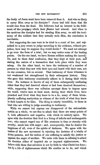 THE NEW MOVEMENT'                          251
the body of Jesus must have been removed from it. And who so likely
to carry Him away as his disciples? Jesus had told them that He
would rise from the dead. His followers had an interest in the fulfil-
ment of the prop¥cy which their }Iaster had uttered. And when to
the motives the disciples had for stealing Him away, we add the testi-
mony of the soldiers that they actually stole Him, the conclusion is
inevitable.
    But supposing the case were to be tried in a court of law, and suJ>-
mitted to a jury sworn to judge according to the evidence, without pre-
judice, how may we suppose they would decide? 'Ve need not attempt
to go over the form of a trial; but we may notice some of the leading
 points. On the one hand, we have Roman soldiers making the incredi-
 ble, and to them fatal confession, that they slept at their post, an~
 stating the nature of a transaction that took place while they were
 asleep. On the other hand, we have the testimony of a number of
 persons to what they saw with their eyes and heard with their ears, not
 on one occasion, but on several. That testimony of these witnesses is
 not weakened but strengthened by their subsequent history. They
 who gave this testimony consistently adhere to it during their whole
 lives. No instance is knovn of any of them subsequently confessing
 either that they had deceived others or had been deceived themselves;
 while, supposing there was collusion amongst them to impose upon
 the world, twelve men at least must, during their whole lives, have '
 preached and lived what they knew to be a lie, many of them trium-
 phantly suffering martyrdom as witness of the truth of what they knew
 in their hearts to be false. The thing is utterly incredible, to those at
 least who are willing to judge according to testimony.
    While we cannot but express our disapproval of the rationalistic
 syst~m as a whole, we are free to admit that there are many points of
 it, both affirmative and negative, with which we entirely agree. We
 agree with the doctrine that God is a Being of infinite and unchangeable
 love; who cannot regard any of His creatures in time or eternity with
  severity, much less with anger; and, consequently, that he desires the
  happiness of all, even of the spirits of darkness. We agree with the
 leaders of the new movement in rejecting the doctrine of a trinity of
  divine persons, and the notion of one suffering to satisfy the justice or
  appease the anger of another. We unite with them in refusing to admit
  the doctrine either of imputed sin or impnted righteousness. We
  believe with them that salvation is not by faith in what Christ has done;
  but by a life of righteousness which He enables ns to do, and which
 