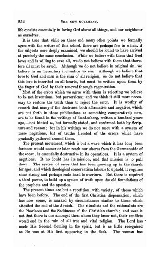 252                       tHE NEW MOVEMEN'r.


life consists essentially in loving God above all things, and our neighbour
ss ourselves.
    It is true that while on tJ-lese and many other points we formally
agree with the writers of this school, there are perhaps few in which, if
the subjects were deeply examined, we should be found to have arrived
at precisely the same conclusion. While we believe with them that God
loves and is willing to save all, we do not believe with them that there-
fore all must be saved. Although w~ do not believe in original sin, we
believe in an hereditary inclination to sin. Although we believe that
love to God and man is the sum of all religion, we do not believe that
this love is inscribed on all hearts, but must be written upon them by
the finger of God by their renewal through regeneration.
 • Most of the errors which we agree with them in rejecting we believe
to be not inventiolls, but perversions; and we think it still more neces-
sary to restore the truth than to reject the error. It is worthy of
remark that many of the doctrines, both affirmative and negative, which
are put forth in these publications as something comparatively new,
are to be found in the writings of Swedenborg, written a hundred years
ago,-not hinted at, but formally stated, and confirmed both by Scrip-
ture and reason; but in his writings we do not meet with a system of
 mere negations, but of truths divested of the errors which have
 gradually gathered around them.
    The present movement, which is but a wave which it has long been
 foreseen would sooner or later reach our shores from the German side of
 the ocean, is essentially destructive in its operations.' It is a system of
 negations. It no doubt has its mission, and that mission is to pnll
 down. The system of error that has been growing up in the church
 for ages, and whic? theological conservatism labours to uphold, it reql1ires
 some strong and perhaps rude hand to overturn. But there is required
 a third po,ver, to build up a system of truth upC?n the old foundations of
 the prophets and the apostles.
    The present times are but a repetition, with variety, of those which
 have been before. The end of the first Christian dispensation, which
 has now come, ~s marked by circumstances similar to those which
 attended the end of the Jewish. The ritualists and the rationalists are
 the Pharisees and the Sadducees of the Christian church; and were it
 not that there is one amongst them whom they know not, their conflicts
 would end in the ruin of all true and vital religion. The Lord has ·
 made His Second Coming in the spirit, but is as little recognised
 as He was at His first appearing in the flesh. The woman has
 