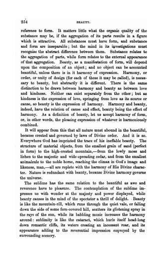 254                             BEAUTY.


 reference ~ form. It matters little what the organic quality of the
 substance may be, if the aggregation of its parts results in a figure
 which is attractive. All substances must have form, and substance
 and form. are inseparable; but the mind in its ~vestigations must
 recognise the abstract difference between them. Substance relates to
 the aggregation of parts, while form relates to the external appearance
 of that aggregation. Beauty, as a manifestation of form, will depend
 upon the composition of an object; and no object can be accounted
 beautiful, unless there is in it harmony of expression. Harmony, or
 order, or unity of design (for each of these it may be ~alled), is neces-
 sary to beauty, but abstractly it is different. There is the same
 distinction to be drawn between harmony and beauty as between love
 and kindness. Neither can exist separately from the' other; but as
 kindness is the expression of love, springing from love as its source or
 cause, so beauty is the expression of harmony. Harmony and beauty,
 indeed, have the relation of cause and effect, beauty being the effect of
 harmony. As a definition of beauty, let us accept harmony of form,
·or, in other words, 'the pleasing expression of whatever is harmoniously
 combined.
    It will appear from this that all nature must abound in the beautiful,
because created "and governed by laws of Divine order. And it is so.
Everywhere God has imprinted the trace of his ineffable beauty. The
structure of material objects, from the smallest grain of sand (perfect
in form) to the high-crested mountain,-from the lowly moss and
lichen to the maje8ti~ and wide-spreading cedar, and from the smallest
animalcwe to the noble horse, reaching the climax in God's image and
likeness, man,-all are replete with the harmony of His Divine charac-
ter. Nature is redundant with beauty, because Divine harmony governs
the universe.
   The sublime. has the same relation to the beautiful as awe and
reverence have to pleasure. The contemplation of the sublime im-
presses us with wonder at the majesty and power displayed, while
beauty causes in the mind of the spectator a thrill· of delight. . Beauty
is like the mountain-rill, which rons through the quiet vale, or falling
down the side of Bome fern-covered hill, scatters its glistening spray in
the rays of the SUD, while its babbling music increases the harmony
around: sublimity is like the cataract, which hurls itself head-long
down romantic cliffs, its waters creating an incessant roar, and its
appearance adding to the reverential impression cOl}veyed by the
surrounding scenery.
 