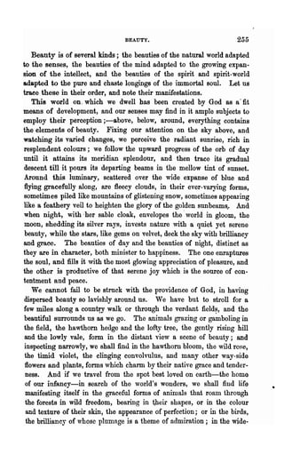 BEAUTY.                              255

    Beauty is of several kinds; the beauties of the natural world adapted
to the senses, the beauties of the mind adapted to the growing expan-
sion of the intellect, and the beauties of the spirit and spirit-world
adapted to the pure and chaste longings of the immortal soul. Let us
trace these in their order, and note their manifestations.
    This world on. which we dwell has been created by God as a· fit
means of development, and our sen~es may find in it ample subjects to
employ their perception ;-above, below, around, everything contains
the elements of beauty. Fixing our attention on the sky above, and
watching its varied changes, we perceive the radiant sunrise, rich in
resplendent colours; we follow the upward progress of the orb of day
until it attains its meridian splendour, and then trace its gradual
 descent till it pours its departing beams in the mellow tint of sunset.
 Around this luminary, scattered over the wide expanse of blue and
 flying gracefully along, are fleecy clouds, in their ever-varying forms,
 sometimes piled like mountains of glistening snow, sometimes appearing
like a feathery veil to heighten the glory of the golden sunbeams,. And
 when night, with;her sable cloak, envelopes the' world in gloom, the
 moon, shedding its silver rays, invests nature with a quiet yet serene
 beauty, while the stars, like gems on velvet, deck the sky with brilliancy
and grace. The beauties of day and the beauties of night, distinct as
they are in character, both minister to happiness. The one enraptures
the soul, and fills it ,vith the most glowing appreciation of pleasure, and
the other is productive of that serene joy which is the source of con-
tentment and peace.
    We cannot fail to be struck with the providence of God, in having
 dispersed beauty so lavishly around us.· We have but to stroll for a
 few miles along a country walk or through the verdant field~, arid the
 beautiful sun·ounds us as we go. The animals grazing or gamboling in
 the field, the hawthorn hedge and the lofty tree, the gently rising hill
 and the lowly vale, form in the distant view a scene of beauty; and
 inspecting narrowly, we shall find in the hawthorn bloom, the wild ro~e,
 the timid violet, the clinging convolvulus, and many other way-side
 flowers and plants, forms ,vhich .charm by their nati~e grace and tender..
  ness. And if we travel from the spot best loved on earth-the home
  of our infancy-in search of tho world's wonders, we shall find life
  manifesting itself in the graceful forms of animals that roam through
  the forests in wild freedom, bearing in ~heir shapes, or in the colour
  and texture of their skin, the appearance of perfection; or in the birds,
  the brillianc:r of whose plumage is a theme of admiration; in the wide-
 