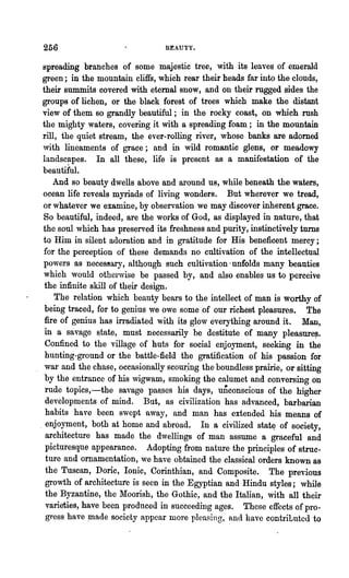 256                              BEAUTY.


 spreading branches of some majestic tree, with its leaves of emerald
 green; in the mountain cliffs, which rear their heads far into the clonds,
 their summits covered with eternal snow, and on their rugged sides the
 groups of lichen, or the black forest of trees which make the distant
 view of them so grandly beautiful; in the rocky coast, on which rush
 the mighty waters, covering it with a spreading foam; in the mountain
 rill, the quiet stream, the ever-rolling river, whose banks are adomed
 with lineaments of grace; and in wild romantic glens, or meadowy
 landscapes. In all these, life is present as a manifestation of the
 beautiful.
     And so beauty dwells above and around us, while beneath the waters,
 ocean life reveals myriads of living wonders. But wherever we tread,
 or whatever we examine, by observation we may discover inherent grace.
 So beautiful, indeed, are the works of God, as displayed in nature, that
 the soul which has preserved its freshness and purity, instinctively turns
 to Him in silent adoration and in gratitude for His beneficent mercy;
 for the perception of these demands no cultivation of the intellectual
 powers as neces8ary, although such cultivation' unfolds many beauties
 which would otherwise be passed by, and also enables us to perceive
  the infinite skill of their design.
     The relation which beauty bears to the intellect of man is worthy of
  being traced, for to genius we owe some of our richest pleasures. The
  fire of genius has irradiated with its glow everything around it. Man,
  in a savage ~tate, must necessarily be destitute of many pleasure~.
  Confine~ to the village of huts for social enjoyment, seeking in the
  hunting-ground or the battle-field the gratification of his passion for
  war and the chase, occasionally sco~ing the boundless prairie, or sitting
  by the entrance of his wigwam, smoking the calumet and conversing on
  rude topics,-the savage pas.ses his days, unconscious of the higher
  developments of mind. But, as civilization has advanced, barbarian
  habits have been swept away, and man has extended his means of
. enjoyment, both at home and abroad. In a civilized stat~ of society,
  architecture has made the dwellings of man assume a graceful and
  picturesque appearance. Adopting from nature the principles of struc.
  ture and ornamentation, we have obtained the classical orders known as
  the Tuscan, Doric, Ionic, Corinthian, and Composite. The previous
  growth of architecture is seen in the Egyptian and Hindu styles; while
  the Byzantine, the Moorish, the Gothic, and the Italian, with all their
  varieties, have been produced in succeeding ages. These effects of pro.
  gress have .made society appear more pleasing, and have contributed to
 