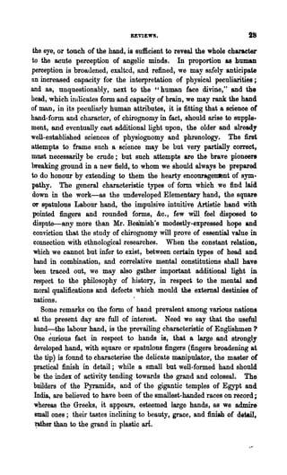 REVIEW8.

 the eye, or touch of the hand, is sufficient to reveal the whole charaeter
to the acute perception of angelio minds. In proportion as human
perception is broadened, exalted, and refined, we may safely anticipate
an increased capacity for the interpretation of physical peculiarities;
and as, unquestionably, next to the "human face divine," and the
head, which indicates form and capacity of brain, we may rank the hand
of man, in its peculiarly human attributes, it is fitting that a science of
hand-form and character, of chirognomy in fact, should anse to supple-
ment, and eventually cast additional light upon, the older and already
well-established sciences of physiognomy and phrenology. The first
attempts to frame such a science may be but very partially correct,
must necessarily be crude; but such attempts are the brave pioneers
breaking ground in a new field, to whom we should always be prepared
to do honour by extending to them the hearty enconrage~nt of sym-
pathy. The general characteristic types of form which we find laid
down in the work-as the undeveloped Elementary hand, the square
or spatulous Labour hand, the impulsive intuitive Artistie hand with
 pointed fingers and rounded forms, &c., few will feel disposed to
 disputEr-any more than Mr. Beamish's modestly-expressed hope and
 conviction that the study of chirognomy will prove of essential value in
 connection with ethnological researches. When the constant relatiOD t
 which we cannot but infer to exist, between certain types of head and
  hand in combination, and correlative mental .constitutions shall have
  been traced out, we may also gather important additional light in
  respect to the philosophy of history, in respect to the mental and
  moral qualifications and defects which mould the external destinies of
  nations..
     Some remarks on the form of hand prevalent among various nations
  at the present day are full of interest. Need we say that the useful
  hand-the labour hand, is the prevailing characteristic of Englishmen 'l'
  One ~urious fact in respect to hands is, that a large and strongly
  developed hand, with square or spatulous fingers (fingers broadening at
  the tip) is found to eharacterise the delicate manipulator, the· master of
  practical finish in detail; while a sttlall but well-formed hand should
  be the index of activity tending towards the grand and colossal. The
  builders of the Pyramids, and of the gigantic temples of Egypt and
  India, are believed to have been of the smallest-handed races on record;
  whereas the Greeks, it appears, esteemed large hands, as we admire
  small ones; their tastes inclining to beauty, grace, and finish of detail,
  ~her than to the grand in plastic art
 