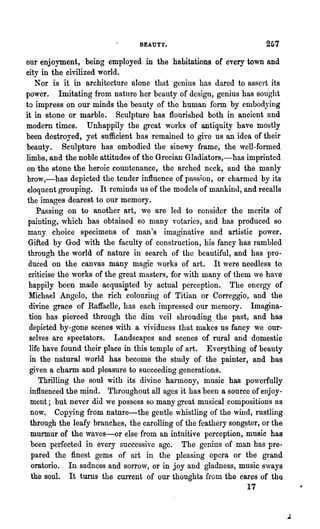 BEAUTY.                               2G7
our enjoyment, being employe'd in the habitations of every town and
city in the civilized world.
    Nor is it in architecture alone that genius has darcd to assert. its
power. Imitating from nature her beauty of design, genius has sOlight
to impress on our minds the beauty of tho human form by embodying
it in stone or marble. Sculpture has flourished both in ancicnt and
modem times. Unhappily the great works of antiquity have mostly
been destroyed, yet sufficient has remained to give us an idea of their
beauty. Sculpture has embodied the sinewy frame, the well-formed
limbs, and the noble attitudes of the Grecian Gladiators,-has imprinted
on the stone the heroic countenance, the arched. neck, and the manly
 brow,-has depicted the tender influence of pa8s~on, or charnlcd by its
 eloquent grouping. It reminds us of the models of mankind, and recalls
 the images dearest to our memory.
     Passing on to another art, we are led to consider the merits of
 painting, which has obtained so many votaries, and has produced 80
 many choice specimens of man's imaginative and artistic power.
 Gifted by God with the faculty of construction, his fancy has rambled
 through the world of nature in search of the beautiful, and has pro-
 duced on the canvas many magic works of art. It were needless to
 criticise the works of the great masters, for with many of them ,ve have
 happily been made acquai~ted by actual perception. The energy of
  Michael Angelo, the rich colouring of Titian or Correggio, and the
  divine grace of Raffaelle, has each impressed our memory. Imagina-
  tion has pierced through the dim veil shrouding the past, and has
  depicted by-gone scenes with a vividness that makes us fancy we our-
  selves are spectators. Landscapes and scenes of rural and domestic
  life have found their place in this temple of art. Everything of beauty
  in the natural world has become the study of the painter, and has
  given a charm and pleasure to succeeding generations.
      Thrilling the soul with its divine harmony, music has po,,·erfully
  influenced the mind. Throughout all ages it has been a source of enjoy-
  ment; but never did we possess so many great musical compositions as
   now. Copying from nature-the gentle whistling of the wind, rustling
  through the leafy branches, the carolling of the feathery songster, or the
   murmur of the waves-or else from an intuitive perception, music has
   been perfected in every successive age. The genius of man has pre-
   pared the finest gems of art in the pleasing opera or the grand
   oratorio. In sadness and sorrow, or in joy and gladness, music svays
   the soul. It turns the current of our thoughts from the cares of the
                                                                 17
 