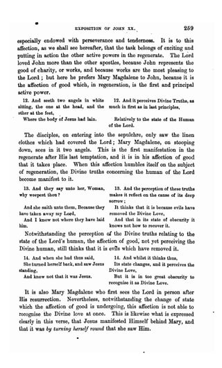 •                  EXPOSITION OF JOHN XX.                              259

especially endowed with perseverance and tendemess. It is to this
affection, as we shall see hereafter, that the task belongs of exciting and
putting in action the other active powers in the regenerate. The Lord
loved John more than the other apostles, because John represents the
good of charity, or works, and because works are the most pleasing to
the Lord; but here he prefers Mary Magdalene to John, because it is
the "affection of good which, in regeneration, is the first and principal
active power.
   12. And seeth two angels in white       12. And it perceives Divine Truths, as
sitting, the one at the head, and the     much in first as in last principles,
other at the feet, .
   Where the body of Jesus had lain.         Relatively to the state of the Human
                                          of the Lord.
   The disciples, on entering into the sepulchre, only saw the linen
clothes which had covered the Lord; J!ary Jlagdalene, on stooping
down, sees in it two angels. This is the first manifestation in the
regenerate after His last temptation, and it is in his affection of good
that it takes" place. When this affection humbles itself on the subject
of regeneration, the Divine truths concerning the human of the Lord
become manifest to it.
 13. And they say unto her, Woman,        13. And the perception of these truths
why weepest thou?                       makes it reflect on the cause of its deep
                                        sorrow;
  And she saith unto them, Because they   It thinks that it is because evils have
have taken away my Lord,                removed the Divine Love,
  And I know not where they have laid     And that in its state of obscurity it
him.                                    knows not how to recover it.
   Notwithstanding the perception of the Divine truths" relatm"g to the
state of the Lord's human, the affection of good; not yet perceiving the
Divine human, still thinks that it is evils which have removed it.
   14. And when she had thus said,            14. And whilst it thinks thus,
   She turned herself back, and saw J esns   Its state changes, and it perceives the
standing,                                  Divine Love,
   And knew not that it was Jesus.            But it is in too great obscurity to
                                           recognise it as Divine Love.
   It is also Mary Magdalene who first sees the Lord in person after
His resurrection. Nevertheless, notwithstanding the change of state
which the affection of good is undergoing, this affection is not able to
recognise the Divine love at once. This is likewise what is expressed
clearly in this verse, that Jesus manifested Himself behind Mary, and
that it was by turning hers~lf round that she saw Him.
 