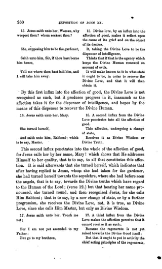 260                        j£XPOSITION OF JOHN XX.
                                                                         I.
   15. Jesus saith unto her, Woman, why      15. Divine love~ by an influx into the
weepest thou? whom seekest thou?          affection of good, makes it reflect upon
                                          the cause of its grief and on the object
                                          of its desires.
  She, supposing him to be the gardener,     It, taking the Divine Love to be the
                                          dispenser of intelligence,
  Saith unto him, Sir, if thou hast borne    Thinks that if that is the agency which
him hence,                                keeps the Divine Human removed on
                                          account of evils,
  Tell me where thou hast laid him, and      It will make known to it in what state
I will take him away.                     it ought to be, in order to recover the
                                          Divine Love, and that it will then
                                          obtain it.
 . By this :first influx into the affection of good, the Divine Love is not
recognised as such, but it produces progress in it, inasmuch as the
affection takes it for the dispenser of intelligence, and hopes by the
means of this dispenser to recover the Divine Human.
  16. Jesus saith unto her, Mary.       16. A second influx from the Divine
                                      Love penetrates into all the affection of
                                      good.
   She turned herself,                  This affection, undergoing a change
                                      of state,
   And saith unto him, Rabboni; which   Receives it as Divine Wisdom or
is to say, Master.                    Divine Truth.
   This second influx penetrates into the whole of the affection of good,
for J eaus calls her by her name, Mary! which shows that He addresses
Himself to her quality, that i,s to say, to all that constitutes this affec-
tion. It is said afterwards that she turned herself, which indicates that
after having replied to Jesus, wholp. she had taken for the gardener,
she had turned herself towards the sepulchre, where she had before seen
the angels, that is to say, towards the Divine truths which have regard
to the Human of the Lord; (verse 12.) but that hearing her name pro-
nounced, she turned round, and then recognised Jesus, for she calls
Him Rabboni; that is to say, by, a new chan'ge of state, or by a further
progression, she receives the Divine Love, not, it is true, as Divine
Love, since 'she calls Him Master, but only as Divine Wisdom.
  17. Jesus saith unto her, Touch me17. A third influx from the l:>ivine
not;                              Love makes the affection perceive that it
                                  cannot receive it &s such;
  For I am not yet ascended to my    Because the regenerate is not yet
Father:                           raised towards the Divine Good itself :
  But go to my brethren,             But that it ought to put in activity the
                                  chief acting principles of the regenerate,



                                                                                       •
 