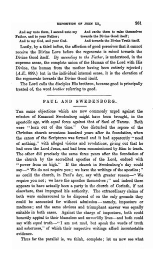 EXPOSITION OF JOHN XX.                         261
  And say unto them, I ascend unto my   And excite them to raise themselves
Father, and to your Father;           towards the Divine Good itself;
  And to my God, and your God.          And towards the Divine Troth itself.
   Lastly, by a third influx, the affection of good perceives that it cannot
receive the Divine Love before the regenerate is raised towards the
Divine Good itself. By ascending to the Father, is understood, in the
supreme sense, the complete union of the Human of the Lord with His
Divine, the human from the mother having been entirely rejected;
(A.E. 899.) but in the individual internal sense, it is the elevation of
the regenerate towards' the Divine Good itself.
   The Lord calls the disciples His brethren, because good is principally
treated of, the word brother referring to good.

                PAUL AND SWEDENBORG.

THE same objections which are now commonly urged against the
mission of Emanuel Swedenborg might have been brought, in the
apostolic age, with equal force against that of Sanl of Tarsus. Both
were "bom out of due time." One disturbed the repose of the
Christian church seventeen hundred years after its foundation, when
the canon of the Scriptures was formed and it had apparently" need
of n.othing," with alleged visions and revelations, giving out that he
had seen the Lord Jesus, and had been commissioned by Him to teach.
The other did precisely the same three years after the foundation of
the church by the accredited apostles of the Lord, endued with
"power from on high." If the church in Swedenborg's day could
say-" We do not require you; we ha.ve the writings of the apostles; "
80 could the church, in Paul's day, say with greater" reason-" We
require you not; we have the apostles themselves;" and indeed there
appears to have actually been a party in the church of Corinth, if not
elsewhere, that impugned his authority. The extraordinary claims of
both were endeavoured to be disposed of on the only grounds they
could be accounted for without admission-namely, imposture or
madness; and the same obvious and triumphant answer was equally
suitable in both cases. Against the charge of imposture, both could
honestly appeal to their blameless and un worldly lives-and both could
say with equal truth-" I am not mad, but speak the words of truth
and soberness," of which their respective 'writings afford incontestable
evidence.
   Thus far the parallel is, we think, complete; let us now see what
 