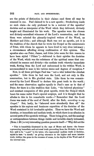 262                        PAUL AND SWEDENBORG.

are the· points of distinction in their claims-and these all may be
summed in one. Paul claimed to be a new apostle; Swedenborg made
no such claim-he only professed to be a restorer of the apostles'
doctrine and an interpreter of the Word which they delivered, divinely
taught and illuminated for his work. The apostles were the chosen
and divinely-accredited witnesses of the Lord's resurrection, and from
them were selected the plenarily-inspired writers of the Word, as
Matthew and John; and although Mark was not an apostle, yet it is
the tradition of the church that he wrote his Gospel as the amanuensis
of Peter, with whom he appears to have lived in very close inti macy ;
a circumstance affording strong confirmation of this opinion. ~he
apostles also-as Peter, James, and John· (who seem for this reason to
have been styled "Pillars ")-delivered in their epistles the doctrine
of the Word, which was the substance of the· spiritual sense that con-
stituted its essence and divinity-the mediate truth whereby immediate
truth, flowing from the Lord and embosomed in the written Word, is
accommodated to man in his various states and degrees of reception. *
   Now, in all these privileges Paul was "not a whit behind the chiefest
apostles." Like them he had seen the Lord, and not only in His
resurrection, but in His glorified state. Like them he was commis-
sioned by '~he Lord Himself to declare this great truth to the world;
and the same observation applies equally to Paul's case as to that of
Peter, for there is a like tradition that Luke, "the beloved physician U
and constant companion of this great apostle, wrote the Gospel which
bears his name under Paul's special auspices, and it is thought that he
alludes to this in his remarkable words~" Remember that the Lord
Jesus was made of the seed of David, after the flesh, according to my
Gospel." But, lastly, he "laboured more abundantly than all" the
apostles in his copious and luminous exposition of the doctrine of the
Word contained in his invaluable epistles. Thus we have the Word and
doctrine, or immediate and mediate troth, to which there is an allusion in
several parts of the apostolic writings. These being given, and the analogy
or correspondence between things visible and invisible clearly intimated,
(Rom. i. 20.) a very interesting question presents itself-" Why did not the
   * This is beautifully illustrated in the ca~e of Moses and Aaron: the former
representing immediate and universal truth proceeding from the Divinity, is there-
fore said to be "a god" to the latter, who represented mediate truth or doctrine,
styled in turn "a mouth," as giving utterance to the higher and more interior
truth, hidden, like gems in the recesses of ocean, in the depths of the Word and of
the internal man.
 