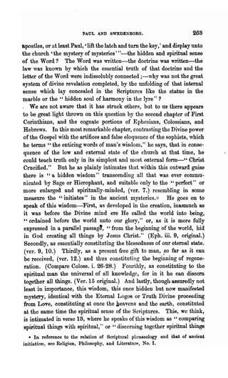 PAUL AND SWEDE!BORG.                           268
apostles, or at least Paul, 'lift the latch and turn the key,' and display unto
the church 'the mystery of mysteries' "-the hidden and spiritual sense
of the Word? The Word was written-the doctrine was written-the
law was known by which the essential truth of that doctrine and the
letter of the Word were indissolubly connected ;-why was not the great
system of divine revelation completed, by the unfolding of that internal
sense which lay concealed in the Scriptures like the statue in the
marble or the " hidden soul of harmony in the lyre" ?
. We are not aware that it has struck others, but to us there appears
to be great light thrown on this question by the second chapter of First
 Corinthians, and the cognate portions of Ephcsians, Colossians, and
 Hebrews. In this most remarkable chapter, contrasting the Divine power
 of the Gospel with the artifices and false eloquence of the sophists, which
he terms" the enticing words of man's wisdom," he says, that in conse-
 quence of the low and external state of the church at that time, he
could teach truth only in its simplest and most e.xternal form-" Christ
 Crucified." But he as plainly intimates that within t~is outward guise
 there is "a hidden wisdom" transcending all that was ever commu-
 nicated by Sage or Hierophant, and suitable only to the "perfect" or
 more enlarged and spiritually-minded, (ver. 7.) resembling in some
 measure the "initiates" in the ancient mysteries.;:: He goes on to
 speak of this wisdom-First, as developed in the creation, inasmuch 8S
 it was before the Divine mind ere He called the world into being,
 "ordained before the world unto our glory," or, as it is more fully
 expressed in a parallel passag~, "from the beginning of the world, hid
 in God creating all things by Jesus Christ." (Eph. iii. 9, original.)
 Secondly, as essentially constituting the blessedness of our eternal state.
 (",er. 9, 10.) Thirdly, as a present f.ree gift to man, .so far as it can
 be received, (ver. 12.) and thus constituting the beginning of regene-
 ration. (Compare Coloss. i. 26-28.) Fourthly, as constituting to the
 spiritnal man the universal of all knowledge, for in it he can discern
 together all things. (Ver. 15 original.) And lastly, though assuredly not
 least in importance, this wisdom, this once hidden but now manifested
 mystery, identical with the Eternal Logos or Truth Divine proceeding
 from Love, constituting at once the beavens and the earth, constituted
 at the same time the spiritual sense of the Scripturese This, we think,
 is intimated in verse 18, where he speaks of this wisdom as "comparing
 spiritual things with spueitual," or " discerning together spiritual things
   * In referenee to the relation of Scriptural phraseology and that of ancient
initiation, see Religion, Philosophy, and Literatnre, No. I.
 