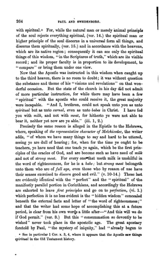264                       PAUL AND SWEDENBORG.

  with spiritual.>:~ For, while the natural man or merely animal prineiple
  of the soul rejects everything spiritual, (ver. 14.) the spiritual man or
  higher principle of the soul discerns in a universal form all things, and
  discerns them spiritually, (ver. 15.) and in accordance with the heavens,
 which are its native region; consequently it can see· only the spiritual
 things of this wisdom, "in the Scriptures of truth 1 " which are its visible
 record; and its proper faculty is in proportion to its development, to
 "compare" or bring them under one view.
    Now that the Apostle was instructed in this wisdom when caught np
 to the third heaven, there is no room to doubt; it was without question
 the substance and theme of his" visions and revelations" on that won-
 derful occasion. But the state of the church in his day did not admit
 of more particular instruction, for while there may have been 8 few
 " spiritual" with the apostle who could receive it, the great majority
 were incapable. "And I, brethren, could not speak ~nto you as unto
 spiritual but as unto carnal, even as unto babes in Christ. . I have fed
 you with -milk, and not with lneat, for hitherto ye were not able to
 bear it, neither yet now are ye able." (iii. 1, 2.)
    Precisely the same reason is. alleged .in the Epistle to the Hebrew~
 where, speaking of the 'representative character of ][elchizedec, the writer
 adds, "of whom we have many things to say and hard to be uttered,
 seeing ye are dull of hearing; for, when for the time ye ought to be
 teachers, ye have need that one teach ye again, which be the first prin-
 ciples of the oracles of God, and are become such as have need of milk
.and not of strong 1neat. For every oneethat useth milk is unskilful in
 the word of righteousness, for he is a babe,. but st'rong 1l1,6at belongeth
 unto them who are of full age, even those who by reason of nse have
 their senses exercised to discern good and evil." (v. 10-14.) These last
 are evidently identical with the "perfect" and the" spiritual" of 'the
 manifestly parallel portion in Corinthians, and accordingly the Hebrew8
 are exhorted to leave first principles and go on to pm:fection, (vi. 1.)
 which perfection it is no less evident is the "hidden wisdom" concealed
 beneath the external facts and letter of "the word of righteousness;"
 and that the writer had some hope of accomplishing this at a future
 period, is clear from his own wor<1,s a .little after-" And this will we do
 if God permit." (ver. 8.) But this" consummation so devoutly to be
 wished" never took place in the apostolic age. The great apostacy
 foretold by Paul, "the mystery. of iniquity," had "already begun to
. * See in particular 1 Cor. x. 3, 4, where it appears that the Apostle saw things
spiritual in the Old Testament history.
 