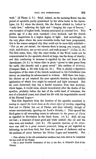 PAUL AND SWEDENBORG.                                206

  work." (2 Thess. ii. 7.) Brief, indeed, as the morning 1lower was the
   period of apostolic purity symbolised by the white horse in the Apoca-
  lypse, (vi. 2.) when the church, like the flower alluded to, bathed in
   "early dew," reflecting the light and "imaging the cope of heaven,"~
   was receptive of higher truth, because principled in celestial love. ThiR            •
   golden age of a day soon vanished -love declined, and the church
   became impervions to a higher degree of light. And accordingly, in
   the very place where the more recondite truths had been propounded,
  this is the reason assigned why they could not be more fully unfolded-
   "For ye are yet carnal; for whereas there is among yon ent'Ying, and
  st~fe, and divis'ion, are ye not carnal, and walk as men?" (1 Cor. iii. 8.)
   The first cause, then, why the inner truths of the Word could not be
   communicated to the apostolic church at large, was the decay of charity;
  and this continuing to increase is signified by the red horse in the
  Apocalypse, (vi. 4.) to whose rider is given" power to take peace from
. the earth (the church) and a great sword" (the emblem of dit1ision).
   (Compare Matt. x. 84 with Luke xii. 51.) This is plainly a figurative
  description of the state of the church mentioned in 1st Corinthians (see
  above) as retarding its advancement in wisdom. Still there was hope;
  the church as yet retained the pure apostolic doctrine by the faithful
  application of which love might be restored and light increased. But
  the next downward step was a fearful recession from that doctrine,
  which began, it would seem, almost immediately after the deaths of the
  apostles, probably before the last of the noble band of witnesses, the
  seer of a hundred years, had closed his life with his imperishable record
  of the Eternal Logos.*
     This :first departure from the doctrine of the apostles consisted in
  ceasing to 'rega1 d the Lord Jesus as th.e direct object oj wonJhip, regarding
                  4




  God not in Christ, but out of Christ, and thus virtually, though of
  course unconsciously, ignoring our Lord's divinity. t This opened the
  flood-gates to all succeeding elTors in reference to the person qf C'hrist
  as signified in Revelation by the black horse. (vi. 5.) Still, all was
  Dot lost; a remnant of inner good and truth existed-the oil and the
  wine were not touched. (ver. 6.) The apostolic doct1·ine of the atone-
  ment was still in a g1·eat measure preserved, being as yet regarded as
  delivering us not from God, uut from the powers of darkness, and as
  the medium of union between the Divine Logos and humanity. But
   • This alludes to the old ecclesiastical tradition tha.t John died as he completed
 the last word of his Gospel.
    t See a most forcible illustration of this in the Rev. A. Clissold's End of the
 Church.
 