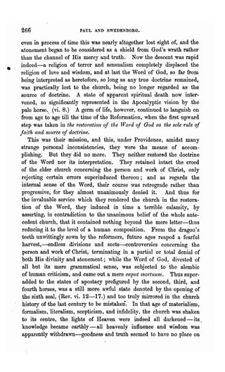 266                      PAUL AND SWEDENBORG.

    even in process of time this was nearly altogether lost sight of, and the
    atonement began to be considered as a shield from God's wrath rather
    than the channel of His mercy aI;ld truth. Now the descent was rapid
    indeed-a religion of terror and sensualism completely displaced the
•   religion of love and wisdom, and at last the Word of God, so far from
    being interpreted as heretofore, so long as any true doctrine remained,
    was practically lost to the church, being no longer regarded as the
    source of doctrine. A state of apparent spiritual death now inter-
    vened, so significantly represented in the Apocalyptic vision by the
    pale horse .. (vi. 8.) A germ of life, howev~r, continued to languish on
    from age to age till the time of the Reformation, when the first upward
    step was taken in the restoration of the lVord of God as the sole rule of
    faith and source of doctrine.
        This was their mission, and this, under Providence, amidst many
    strange personal inconsistencies, they were the means of accom-
    plishing. But they did no more. They neither restored the doctrine
    of the Word nor its' interpretation. They retained intact the creed
    of the elder church concerning the person and work of Christ, only
    rejecting certain errors superinduced thereon; and as regards the
    internal senBe of the Word, their course ,vas retrograde rather than
    progressive, for they almost unanimously denied it. And thus for
    the invaluable service which they rendered the church in the restora-
    tion of the Word, they induced in time a terrible calamity, by
    'asserting, in contradiction to the unanimous belief of the whole ante-
     cedent church, that it contained nothing beyond the mere letter-thus
     reducing it to the level of a human composition. From the dragon's
     teeth unwittingly sown by the reformers, future ages reaped a fearful
     harvest,-endless. divisions and sects-controversies concerning the
     person and work of Christ, terminating i~ a partial or total denial of
     both His divinity and atonement; while the Word of God, divested of
     all but its mere grammatical sense, was subjected to 'the alelubic
     of human criticism, and came out a mere caput 1noriuunz. Thus super-
     added to the states of apostacy prefigured by the second, third, and
     fourth horses, was a still more awful state denoted by the opening of
     the sixth seal, (Rev. vi. 12-17.) and too truly inirrored in the church'
     history of the last century to be mistaken. In that age of materialism,
     formalism, literalism, scepticism, and infidelity, the church was shaken
     to its centre, the lights of Heaven were indeed all darkened - its.
     knowledge became earthly-all heavenly influence and wisdom was
     apparently withdrawn-goodness and truth seemed to have no place on
 