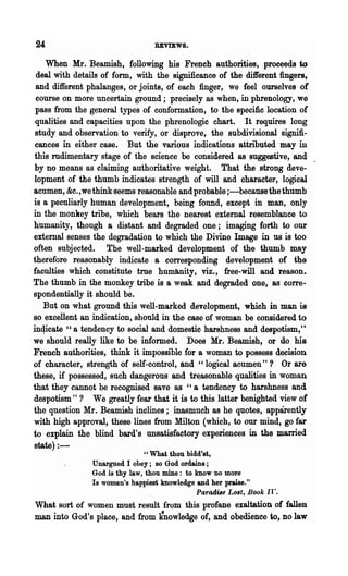 REVIEWS.

    When Mr. Beamish, following his French authorities, proceeds to
 deal with details of form, with the significance of the different fingers,
 and different phalanges, or joints, of each finger, we feel ourselves of
 course on more uncertain ground; precisely as when, in phrenology, we
 pass from the general types of conformation, to the specific location of
 qualities and capacities upon the phrenologic chart. It requires long
 study and observation to verify, or disprove, the subdivisional signifi-
cances in either case. But the various indications attributed may in
this mdimentary stage of the science be considered as suggestive, and
by no means as claiming authoritative weight. That the strong deve-
lopment of the thumb indicates strength of will and character, logical
acumen, &c.,we think seems reasonable and probable ;-because the thumb
is a peculiarly human development, being found, except in man, only
in the monkey tribe, which bears the nearest external resemblance to
hUnlanity, though a distant and degraded one; imaging forth to our
external senses the degradation to which the Divine Image in us is too
often subjected. The well-marked development of the thumb may
therefore reasonably indicate a corresponding development of the
faculties which constitute tme humb,nity, viz., free-will and reason.
The thumb in the monkey tribe is a weak and degraded one, as corre..
spondentially it should be.
   But on what ground this well-marked development, which in man is
so.excellent an indication, should in the case of woman be considered·to
inqicate " a tendency to social and domestic harshness and despotism,'      t


we should really like to be informed. Does Mr. Beamish, or do his
French authorities, think it impossible for a woman to possess decision
of character, strength of self-control, and "logical acumen"? Or are
these, if possessed, such dangerous and tr~asonable qualities in woman
that they cannot be recognised save as "a tendency to harshness and
despotism"? We greatly fear that it is to this latter benighted view of
the question Mr. Beamish inclines; inasmuch as he quotes, apparently
with high approval, these lines from Milton (which, to our mind, go far
to· explain the blind bard's unsatisfactory experiences in th~ married
state) : -
                                " What thou bidd'st,
                Unargued I obey; so God ordains;
                God is thy law, thou mine: to know no more
                Is woman's happiest knowledge and her praise."
                                               Paradile Lost, Book Il....
What sort of women must result from this profane exaltation of fallen
man into God's place, and from Itnowledge of, and obedience to, no law
 