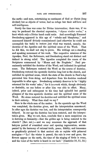 PAUL AND SWEDENBORG.                         267

  the earth-and men, entertaining no sentiment of God or Christ (long·
  divided) but as objects of terror, had no refuge but their self-love and
  self-intelligence.
     Surely the time was come for Divine intervention; there was, if we
  may be pardoned the classical expression, "di.qnus 'lJindice n()du.~," a
  knot which only a Divine 'hand could untie. And accordingly Emanuel
  Swedenborg appeared in this age of "rebuke and blasphemy," and
  announced himself divinely commissioned (and otherwise he could not
  accomplish the task) to restore just what was wanted, namely, the
. doctrine of the Apostles and, the spiritual sense of the Word. That
  he did this, we shall not stay to prove. His writings are a standing
  and speaking monument of his work. The respective missions of the
  Apostles, Paul, the Reformers, and Swedenborg stand out distinct and
  defined in strong relief. The Apostles completed the canon of the
  Scriptures commenced by "Moses and t:he Prophets." Paul pre-
  eminently unfolded the doctrine of the Word, and indicated its spiritual
  sense. The Reformers restored the Word as the source of doctrine.
  Swedenborg restored the apostolic doctrine long lost to the church, and
  unfolded its spiritual sense, which the state of the church in Paul's day
  prevented him from doing, and departure from his doctrine rendered
  impossible to after ages. Swedenborg certainly deserves to be "highly
  esteemed for his works' sake;" for it is a work which, though obviously
  so desirable, no one before or after him was able to effect. Many,
  indeed, prior and subsequent to his time had splendid but partial
  glimpses of the true apostolic doctrine and the spiritual sense of the
  Word. He alone restored the doctrine and unfolded the spiritual sense
  in their entirety. What then shall we say?
     Here is the whole sum of the matter. In the apostolic age the Word
  was completed, the doctrine given, and the interpretation annonnced.
  In after ages. the doctrine was lost, and the interpretation consequently
  delayed. III our age the doctrine has been restored, and the interpre-
  tation given. May we not, then, conclude that a more auspicious era
  is dawning on humanity-that the golden age is being restored to the
  church? (Rev. xxi.) - and we may announce the approach of that
  halcyon period of evanished error and opening regeneration, accom-
  panied by the harmony of rational truth, peace, fidelity, and innocence
  so graphically pictured in that ancient ode so replete with primeval
  analogies-cc Lo! the winter is passed, the rain is over and gone, the
  flowers appear on the earth, tbe time of the singing of birds is come,
  and the voice of the turtle is heard in our land." (Canticles 10, 11, 12.)
 