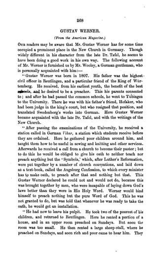 268

                        GUSTAV WERNER.
                     (From the American Magazine.)
OUR readers may be aware that Mr. Gustav Werner has for some time
occupied a prominent place in the New Church in Germany. Though
widely different in his character from the late Dr. Tafel, he seems to
have been doing a good work in his own way. The following account
of Mr. Werner is, furnished us by Mr. Wooley, a German gentleman, who
is personally acquainted with him:-
   "Gustav Werner was born in 1807. His father was the highest·
civil officer in Reutlingen, and a particular friend of the King of Wilr-
temberg. He received, from his earliest youth, the benefit of the best
sjiaools, -.and. he desired to be a preacher. This his parents consented
to; and after he had passed the common schools, he went to Tftbingen
to the University. There he was with his father's friend, Hofaker, who
had been judge in the king's court, but who resigned that position, and
translated Swedenborg's works into German. Here Gustav Werner
became acquainted with the late Dr. Tafel, and with the writings of the
New Church.
   "Mter passing the examinations of the University, he received a
station called in German lTikar, a station which students receive before
they are ordained. Here he gathered poor children around him, and
taught them how to be useful in sewing and knitting and 'other services..
Mterwards he received a call from a church to become their pastor; but
to do this he would be obliged to give his oath to neither teach nor
preach anything ;but the' Symbols,' which, after Luther's Reformation,
were put together by a number of church conv.entiona, and laid down
as a text-book, called the Augsburg Confession, to which every minister
has tp make oath, to preach after that and nothing but that. This
Gustav Werner declared he could not and would not do, because this
was brought together by men, who were incapable of laying down God's
laws better than they were in His Holy Word. Werner would bind
himself to preach nothing but the pure Word of God. This he was
not granted to do, but was told that whenever he was ready to take the
oath, he would get an installation.
    "He had now to leave his pUlpit. H~ took two of the poorest of bis
children, and returned to Reutlingen. Here he rented a portion of a
house, and in an upper room preached on Sundays. But soon the
room was too small. He then rented a large sheep-stall, where he
 preached on Sundays, and soon rich and poor came to hear him. They
 