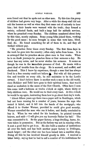 GVSTAY "-ERSER.                           269
soon found out that he spokc not as other men. By this time his group
of children had grown very large. After a while the sheep-stall did not
suit the hearers as well as when they first came out of curiosity to hear
him; but their hearts were warmed with the troth; they formed a
society, collected funds, and built a large hall for sabbath services,
where he preached every Sunday. The children numbered about forty
by this time, mostly orphans. Some young folks joined them, working
for the good canse: he soon bronght in Bome that were lame, blind,
deaf, &c. He found something for all of thcm to do, and they all
worked without pay.
   "He preaches three times every Sunday. The first three days' in
the week he goes into the country; often sixty miles from home. It is
80 arranged that he preaches a"'one place once in four weeks.        When
he is on thes'b journeys he preaches -three or four sermons a day. He
never has any notes, and he never studies his sermons. It seems as
though he was in the immediate presence of God. He meets with a
great deal of trouble from the clergy. He is scorned, and scoffed, and
slandered. This I kno,v by experience, though a man that has always
lived in a free country could not believe. But with all this persecu-
tion and trouble on every side, he still maintains to be the Lord's'
servant. I don't believe the~e is another such a man in the old world,
since HoIaker and TaIel have gone to their spiritual home, that wou1d'
stand so unshaken in the cause of the New Church. Often have I seen
him come int~ a bedroom at twelve o'clock at night, where thirty or
forty children were. He would see to their every want. At fiv~ o'clock
he would be up again, instl1lcting them how to go about their day's work.
   "About fifteen years ago there was a paper mill in Reutlingen, which
had not been mnning for a number of years, because the man who
rented it failed; and it fell into the hands of the mortgage~,~ who
offered it to Gustav Werner, provided he could give good security.
Vferner consulted the man who ran it before, and finally concluded to
buy it. When he was asked for his bondman, he pointed towards
heaven, and said-' I will give you my heavenly Father for bail.' The
man consented to it. So the paper factory, a large dwelling, barns, &c.-
were taken in possession. But as the factory was not in running order,
it cost a good deal to get it .so. He also built a number of institutions
all over the land, and has built another paper factory in Dotlingan,
much larger; and the other one has been turned into a machine shop.
Doing all this he .has involved himself greatly in debt. I received a
 letter lately, saying that he had to sell a number of his institutions for
 