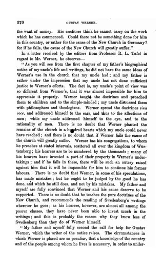 270                         GUSTAV WERNER.


 the want of money. His creditors think he cannot carry on the work
  which he has commenced. Could there not be something done for him
  in this country, or rather for the cause of the New Church in Germany?
  for if he fails, the cause of the New Church will greatly suffer."
     In a letter received by the editors from Professor R. L. Tafel in
  regard to Mr. Werner, he observes-
     "As you will see from the first chapter of my father's biographical
  notice of my uncle's life and writings, he did not have the same ideas of
  Werner's use in the -church that my uncle had; and my father is
  rather under the impression that my uncle has not done sufficient
 justice to Werner's efforts. The fact is, my uncle's point of view was
  so different from Werner's, that it was almost impossible for him to
 appreciate it properly. Werner tanghi the doctrines and preached
 them to children and to the simple-minded; my uncle distussed them
 with philosophers and theologians. Werner spread the doctrines Vi-1Ja
 voce, and addressed himself to the ears, and Ulus to the affections of
 men; while my uncle addressed himself to the eye, and to the
 rationality of men. There is no doubt that Wemer planted the
 remains of the church in a hWdred hearts which my uncle could never
 have reached; and there is no .doubt that if Werner fails the canse of
 the church will greatly suffer. Weruer has his congregations, to whom
 he preaches at stated intervals, scattered all over the kingdom of Wilr-
 temberg; his hearers are to be numbered by the thousands; many of
 his hearers have invested a part of their property in Werner's under-
 takings; and if he fails in these, there will be such an outcry raised
 against him that it will be impossible for him to continue his former
 labours. There is no doubt that Werner, in some of his speculations,
 has made mistakes; but he ought to be judged by the good he has
done, and which he still does, and not by his mistakes. My father and
 myself are fully convinced that Werner and his cause deserve to be
supported. There is no doubt that he teaches the pure doctrines of the
New Church, and recommends the reading of Swedenborg's writings
wherever he goes; as his hearers, however, are almost all among the
poorer classes, they have never been able to invest much in the
writings; and this is probably the reason why they know less of
Swedenborg than they do of Werner himself.
    " My father and myself fully second the call for help for Gustav
'Verner, which the writer of the notice raises. The circumstances in
which Werner is placed are so peculiar, that a knowledge of the country
and of the people among whom he lives is necessary, in order to under-
 