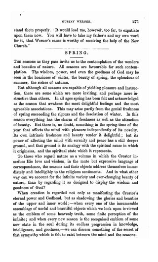 GUSTAV 'VERNER.                           271
 stand them properly. ' It would lead me, howevel·, too far, to expatiate
 upon them now. You will have to take my father's and my own word
 for it, that W erner's cause is worthy of receiving the help of the New
 Church."          ~-~-        - ------- ._-.--- - - - - -
                               SPRING.

  THE seasons as they pass invite us to the contemplation of the wonders
  and beauties of nature. All seasons are favourable for such contem-
   plation. The wisdom, power, and even the goodness of God may be
  seen in the hoariness of winter, the beauty of spring, the splendour of
  summer, the riches of autumn.
     But although all seasons are capable of yielding pleasure and instruc-
  tion, there are some which are more inviting, and perhaps more in-
  structive than others. In all ages spring has been felt and acknowledged
  as the season that awakens the most delightful feelings and the most
  agreeable associations. This may arise partly from the genial freshness
. of spring succeeding the rigours and the desolation of winter. In this
  season everything has the charm of freshness as well as the attraction
  of beauty. But there is, no doubt, something in the spring-time of the
  year that affects the mind with pleasure independently of its novelty.
  Its o,vn intrinsic freshness and beauty render it delightful; but its
  power of atrecting the mind with serenity and peace has a still deeper
  ground, and that ground is its analogy with the spiritual cause in which
  it originates, and the spiritual state vhich it represents.
     To those who regard nature as a volume in which the Creator in-
  scribes His love and 'wisdom, in the mute but expressive language of
  correspondence, the seasons and their objects address themselves imme-
  diately and intelligibly to th~ religious sentiments. And in what other
  way can we account for the infinite variety and ever-changing beauty of
  nature, than by regarding it as designed to display the wisdom and
  goodness of God?
     When creation is regarded not only as manifesting the Creator's
  eternal power and Godhead, but as shadowing the glories and beauties
  of the upper and inner world ;-when every one of the in:numerable
  assemblage of useful and beautiful objects which we look upon is viewed
  as the emblem of some heavenly truth, some finite perception of the
  infinite; and when every new season is the recognised emblem of some
  new state in the soul during its endless progression in knowledge,
  intelligence, and goodness,-we can discern something of the secret of
  that' sympathy which is felt to exist between the mind and the seasons.
 