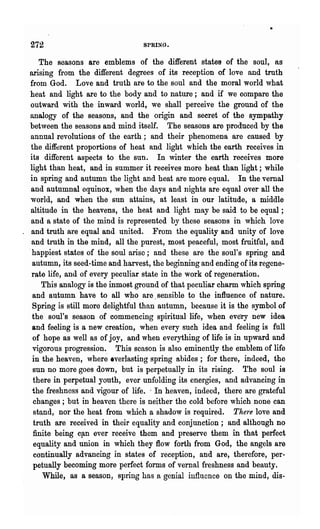 272                              SPRING.


    The seasons are emblems of the different states of the soul, as
arIsIng from the different degrees of its reception of love and truth
from God. Love and truth are to the soul and the moral world what
heat and light are to the body and to nature; and if we oompare the
 outward with the inward world, we shall perceive the ground of the
 analogy of the seasons, and the origin and secret of the sympathy
between the seasons and mind itself. The seasons are produced by the
 annual revolutions of the earth; and their phenomena are caused by
 the different proportions of heat and light which the earth receives in
 its different aspects to the sun. In winter the earth receives more
light than heat, and in summer it receives more heat than light; while
 in spring and autumn the light and heat are more equal. In the vernal
 and autumnal equinox, when the days and nights are equal over all the
 world, and when the sun attains, at least in our latitude, a middle
 altitude in the heavens, the heat and light may be said to be equal;
 and a state of the mind is represented by these seasons in which love
 and truth are equal and united. From the equality and unity of love
 and truth in the mind, all the purest, most peaceful, most fruitful, and
.happiest states of the soul arise; and these are the soul's spring and
  autumn, its seed-time and harvest, the beginning and ending of its regene-
 rate life, and of every peculiar state in the work of regeneration.
     This analogy is the inmost ground of that peculiar charm which spring
  and autumn have to all who are. sensible to the influence of nature.
  Spring is still more delightful than autumn, because it is the symbol of
  the soul's season of commencing spiritual life, when every new idea
  and feeling is a new creation, when every such idea and feeling is full
  of hope as well as of joy,. and when everything of life is in upward and
  vigorous progression.. This season is also eminently the emblem of life
  in the heaven, where everlasting spring abides; for there, indeed, the
  sun no more goes down, but is perpetually in its rising. The soul is
  there in perpetual youth, ever unfolding its energies, and advancing in
  the freshness and vigour of life.. In heaven, indeed, there are grateful
  changes; but in heaven there is neither the cold before which none can
  stand, nor the heat from which a shadow is required. There love and
  truth are received in their equality and conjunction; and although no
  finite being c!tn ever receive them and preserve them in that perfect
  equality and union in which they flow forth from God, the angels are
  continually advancing in states of reception, and are, therefore, per-
  petually becoming more perfect forms of vernal freshness and beauty.
     While, as a season, spring has a genial influence on the mind, dis-
 