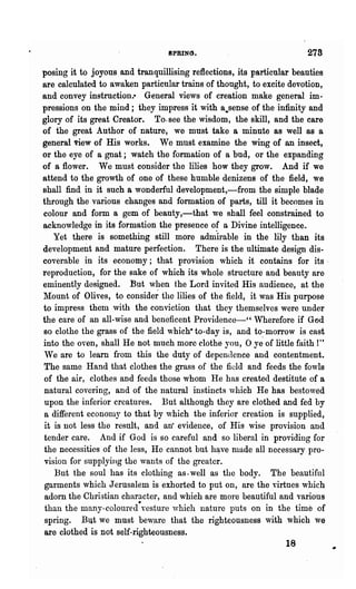 SPRING.                             278
posing it to joyous and tranquillising reflections, its particular beauties
are calculated to awaken particular trains of thought, to excite devotion,
and convey instruction.· General views of creation make general im-
pressions on the mind; they impress it with a.sense of the infinity and
glory of its great Creator. To. see the wisdom, the skill, and the care
of the great Author of nature, we must take a minute as well as a
general 'riew of His works. We must examine the wing of an insect,
or the eye of a gnat; watch the formation of a bud, or the expanding
of a flower. We must consider the lilies how they grow. And if we
attend to the growth of one of these humble denizens of the field, we
shall find in it such a wonderful development,-from the simple blade
through the various changes and formation of parts, till it becomes in
colour and form a gem of beauty,-that we shall feel constrained to
acknowledge in its formation the presence of a Divine intelligence.
    Yet there is something still more adm"irable in the lily than its
development and mature perfection. There is the ultimate design dis-
coverable in its economy; that provision which it contains for its·
reproduction, for the sake of which its whole structure and beauty are
eminently designed. nut when the Lord invite~ His audience, at the
1vlount of Olives, to conside~ the lilies of the field, it was His purpose
to impress them ,vith the conviction that they themselves were under
the care of an all-wise and beneficent Providence-" Wherefore if God
so clothe the grass of the field which- to-day is, and to.-morrow is cast
into the oyen, shall He not much more clothe you, 0 ye of little faith!"
We are to learn from this the duty of dependence and contentment.
The same Hand that clothes the grass of the field and feeds the fowls
 of the air, clothes and feeds those whom He has created destitute of a
 natural covering, and of the natural instincts ,vhich He has bestowed
 upon the inferior creatures. But although they are clothed and fed by
 a different economy to that by 'which the inferior creation is supplied,
 it is not less the result, and an" evidence, of His wise provision and
 tender care. And if God is so careful and so liberal in providing for
 the necessities of the less, He cannot but h~ve nlade all necessary pro-
 vision for supplyillg the wants of the greater.
    But the soul has its clothing as· well as the body. The beautiful
 garments which Jerusalem is exhorted to put on, are the yirtues which
 adorn the Christian character, and which are more beautiful and various
 than the many-coloured-vesture ,vhich nature puts on in the time of
.spring. But we must beware that the righteousness with which we
 are clothed is not self-righteousness.
                                                                 18
 